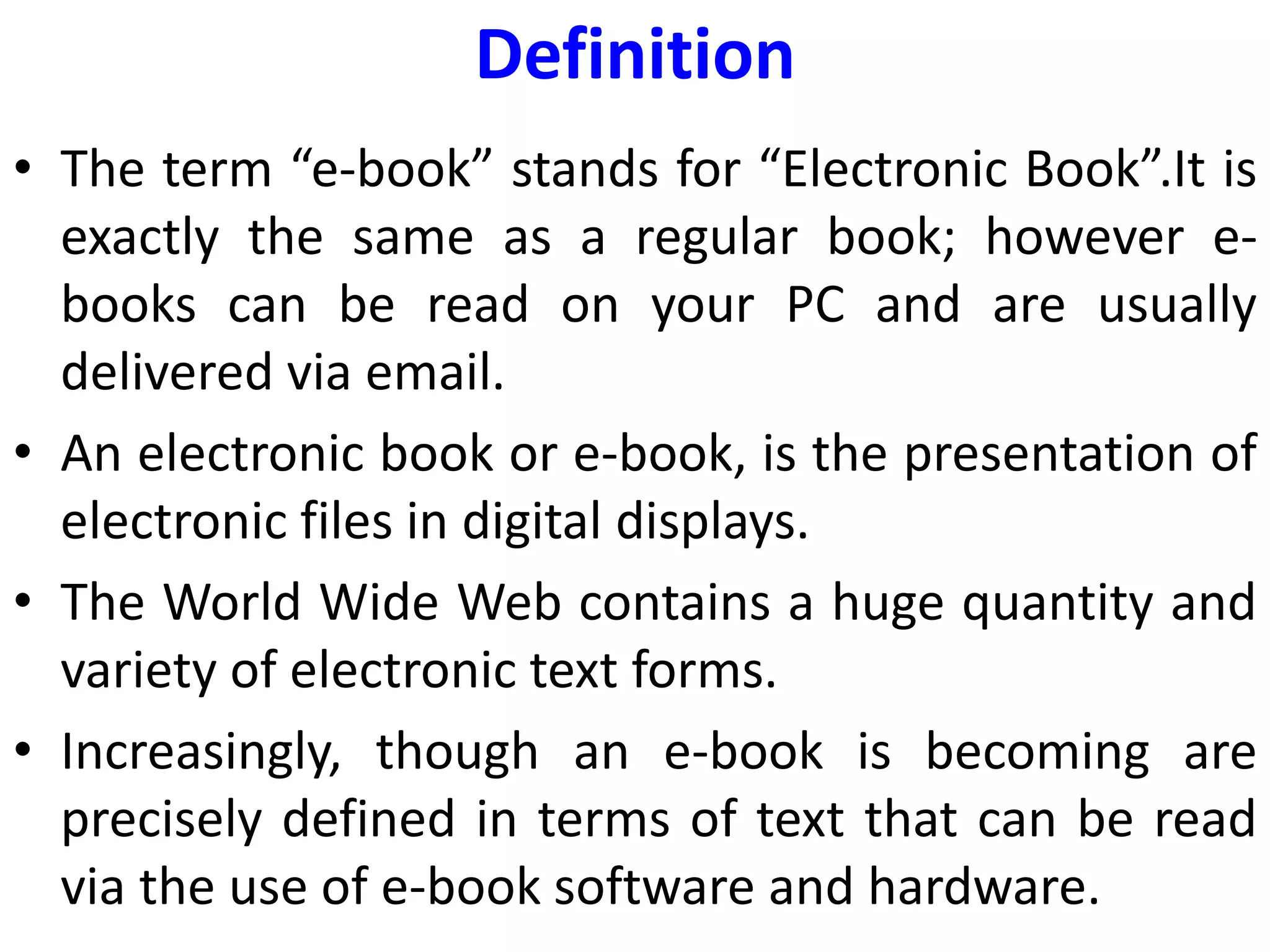 Definition
• The term “e-book” stands for “Electronic Book”.It is
exactly the same as a regular book; however e-
books can be read on your PC and are usually
delivered via email.
• An electronic book or e-book, is the presentation of
electronic files in digital displays.
• The World Wide Web contains a huge quantity and
variety of electronic text forms.
• Increasingly, though an e-book is becoming are
precisely defined in terms of text that can be read
via the use of e-book software and hardware.
 