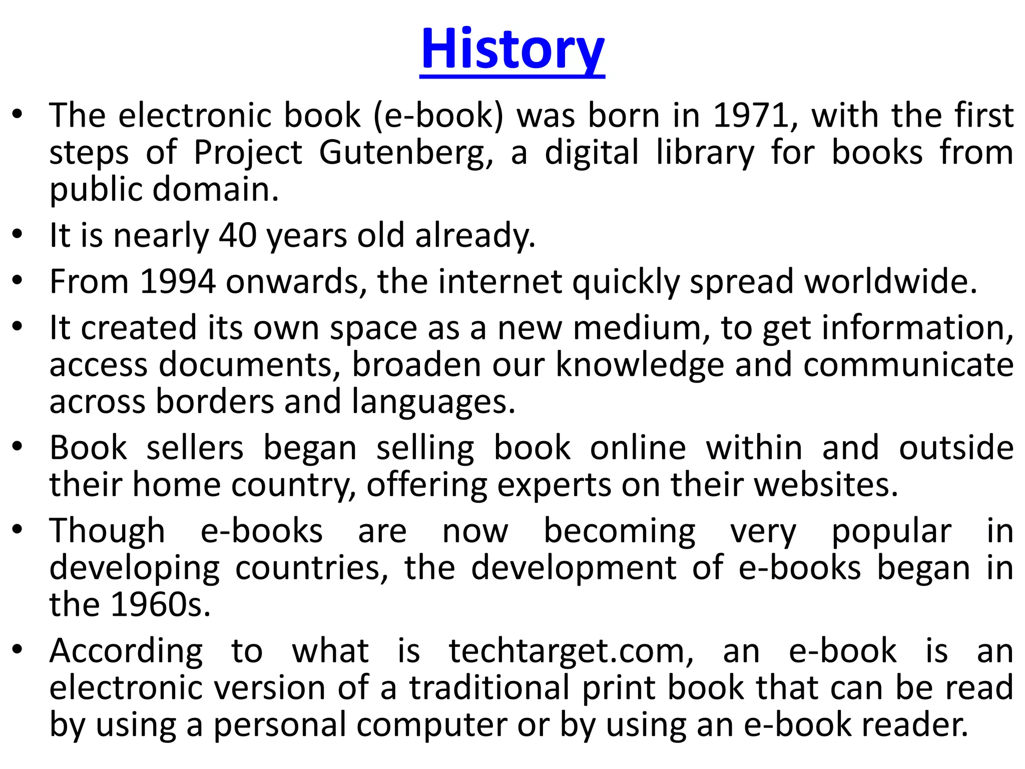 History
• The electronic book (e-book) was born in 1971, with the first
steps of Project Gutenberg, a digital library for books from
public domain.
• It is nearly 40 years old already.
• From 1994 onwards, the internet quickly spread worldwide.
• It created its own space as a new medium, to get information,
access documents, broaden our knowledge and communicate
across borders and languages.
• Book sellers began selling book online within and outside
their home country, offering experts on their websites.
• Though e-books are now becoming very popular in
developing countries, the development of e-books began in
the 1960s.
• According to what is techtarget.com, an e-book is an
electronic version of a traditional print book that can be read
by using a personal computer or by using an e-book reader.
 