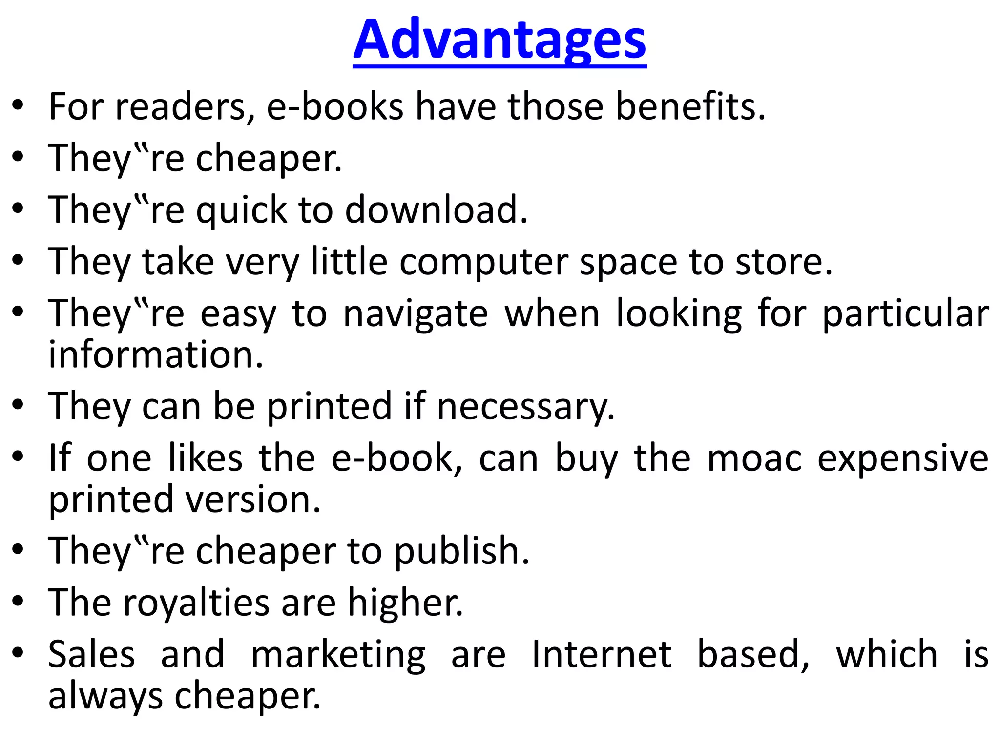 Advantages
• For readers, e-books have those benefits.
• They‟re cheaper.
• They‟re quick to download.
• They take very little computer space to store.
• They‟re easy to navigate when looking for particular
information.
• They can be printed if necessary.
• If one likes the e-book, can buy the moac expensive
printed version.
• They‟re cheaper to publish.
• The royalties are higher.
• Sales and marketing are Internet based, which is
always cheaper.
 