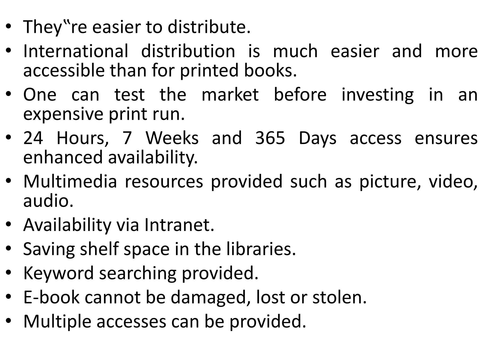 • They‟re easier to distribute.
• International distribution is much easier and more
accessible than for printed books.
• One can test the market before investing in an
expensive print run.
• 24 Hours, 7 Weeks and 365 Days access ensures
enhanced availability.
• Multimedia resources provided such as picture, video,
audio.
• Availability via Intranet.
• Saving shelf space in the libraries.
• Keyword searching provided.
• E-book cannot be damaged, lost or stolen.
• Multiple accesses can be provided.
 