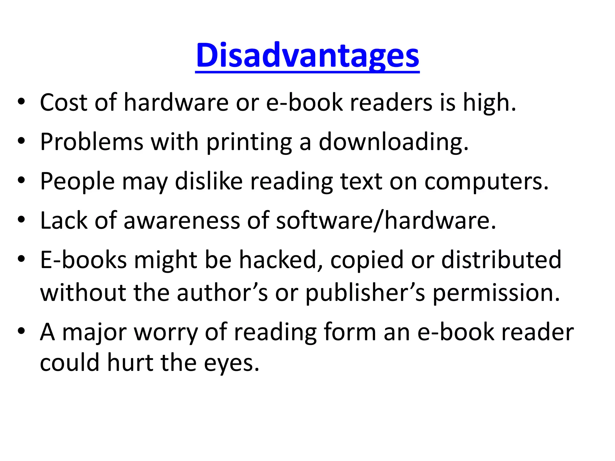 Disadvantages
• Cost of hardware or e-book readers is high.
• Problems with printing a downloading.
• People may dislike reading text on computers.
• Lack of awareness of software/hardware.
• E-books might be hacked, copied or distributed
without the author’s or publisher’s permission.
• A major worry of reading form an e-book reader
could hurt the eyes.
 