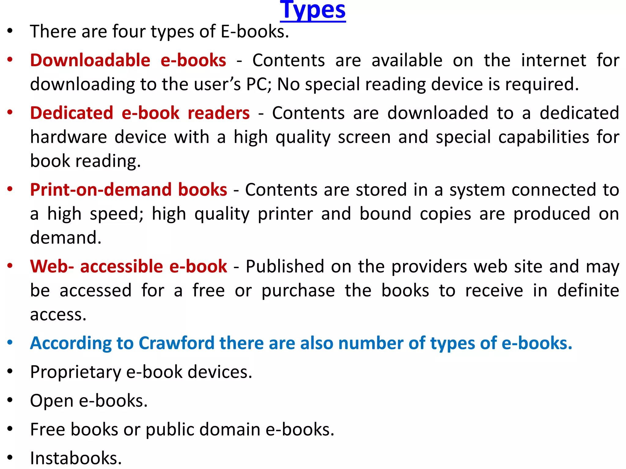 Types
• There are four types of E-books.
• Downloadable e-books - Contents are available on the internet for
downloading to the user’s PC; No special reading device is required.
• Dedicated e-book readers - Contents are downloaded to a dedicated
hardware device with a high quality screen and special capabilities for
book reading.
• Print-on-demand books - Contents are stored in a system connected to
a high speed; high quality printer and bound copies are produced on
demand.
• Web- accessible e-book - Published on the providers web site and may
be accessed for a free or purchase the books to receive in definite
access.
• According to Crawford there are also number of types of e-books.
• Proprietary e-book devices.
• Open e-books.
• Free books or public domain e-books.
• Instabooks.
 