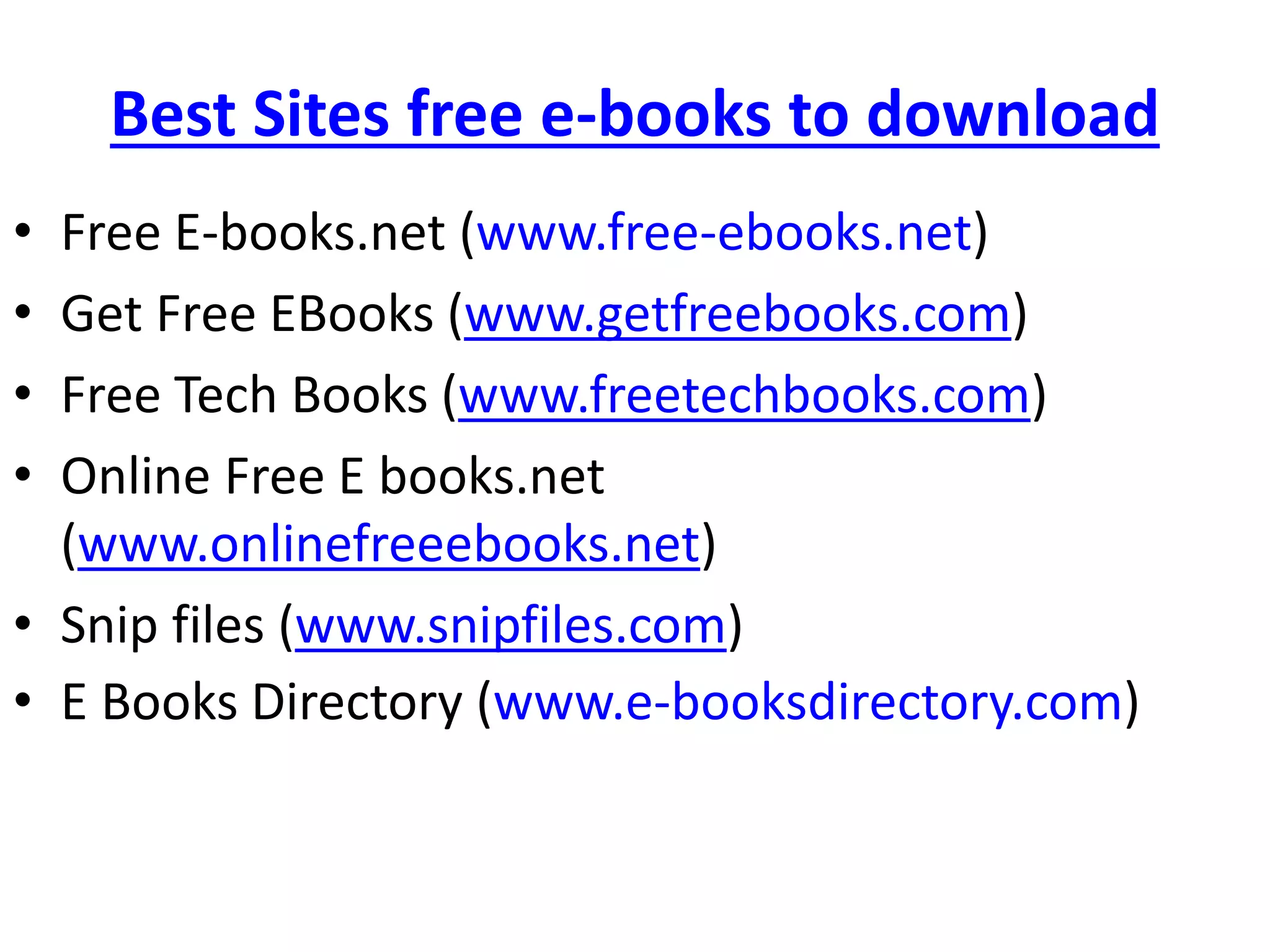 Best Sites free e-books to download
• Free E-books.net (www.free-ebooks.net)
• Get Free EBooks (www.getfreebooks.com)
• Free Tech Books (www.freetechbooks.com)
• Online Free E books.net
(www.onlinefreeebooks.net)
• Snip files (www.snipfiles.com)
• E Books Directory (www.e-booksdirectory.com)
 