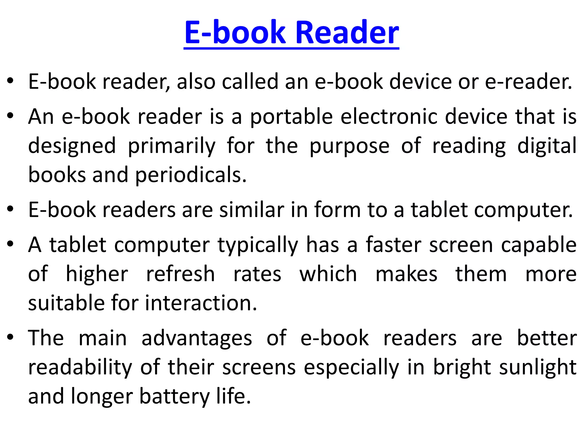 E-book Reader
• E-book reader, also called an e-book device or e-reader.
• An e-book reader is a portable electronic device that is
designed primarily for the purpose of reading digital
books and periodicals.
• E-book readers are similar in form to a tablet computer.
• A tablet computer typically has a faster screen capable
of higher refresh rates which makes them more
suitable for interaction.
• The main advantages of e-book readers are better
readability of their screens especially in bright sunlight
and longer battery life.
 