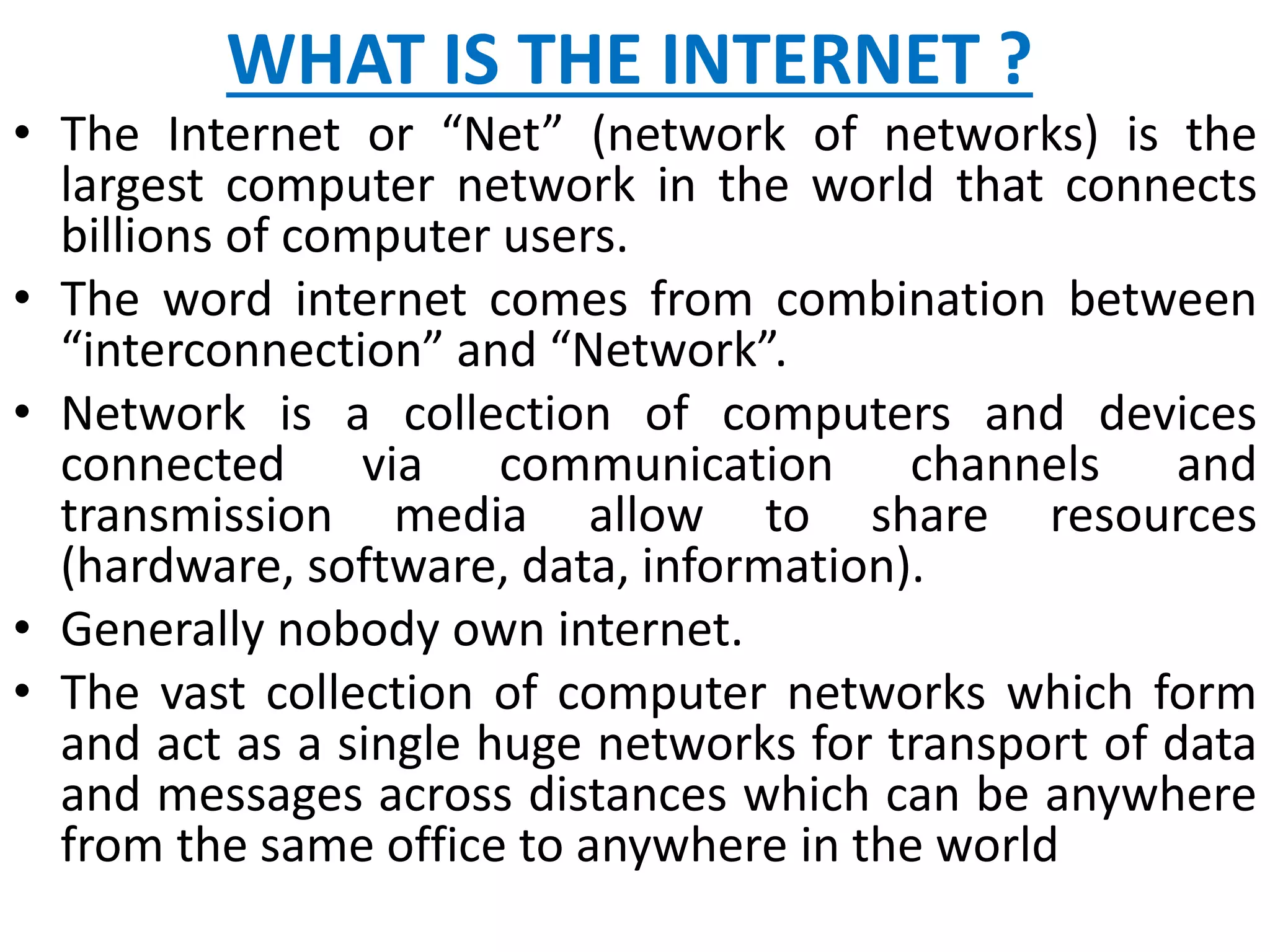 WHAT IS THE INTERNET ?
• The Internet or “Net” (network of networks) is the
largest computer network in the world that connects
billions of computer users.
• The word internet comes from combination between
“interconnection” and “Network”.
• Network is a collection of computers and devices
connected via communication channels and
transmission media allow to share resources
(hardware, software, data, information).
• Generally nobody own internet.
• The vast collection of computer networks which form
and act as a single huge networks for transport of data
and messages across distances which can be anywhere
from the same office to anywhere in the world
 