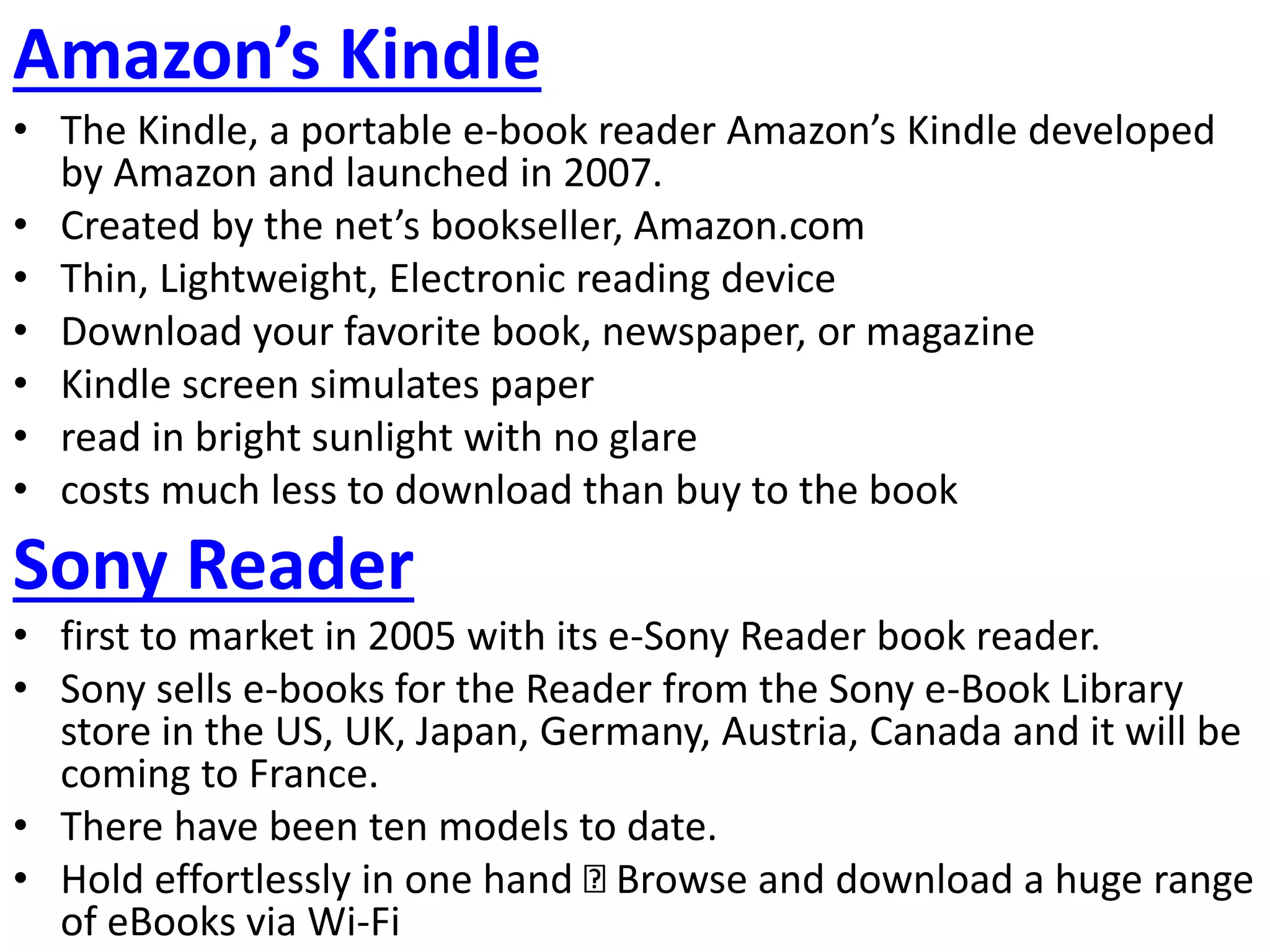 Amazon’s Kindle
• The Kindle, a portable e-book reader Amazon’s Kindle developed
by Amazon and launched in 2007.
• Created by the net’s bookseller, Amazon.com
• Thin, Lightweight, Electronic reading device
• Download your favorite book, newspaper, or magazine
• Kindle screen simulates paper
• read in bright sunlight with no glare
• costs much less to download than buy to the book
Sony Reader
• first to market in 2005 with its e-Sony Reader book reader.
• Sony sells e-books for the Reader from the Sony e-Book Library
store in the US, UK, Japan, Germany, Austria, Canada and it will be
coming to France.
• There have been ten models to date.
• Hold effortlessly in one hand Browse and download a huge range
of eBooks via Wi-Fi
 