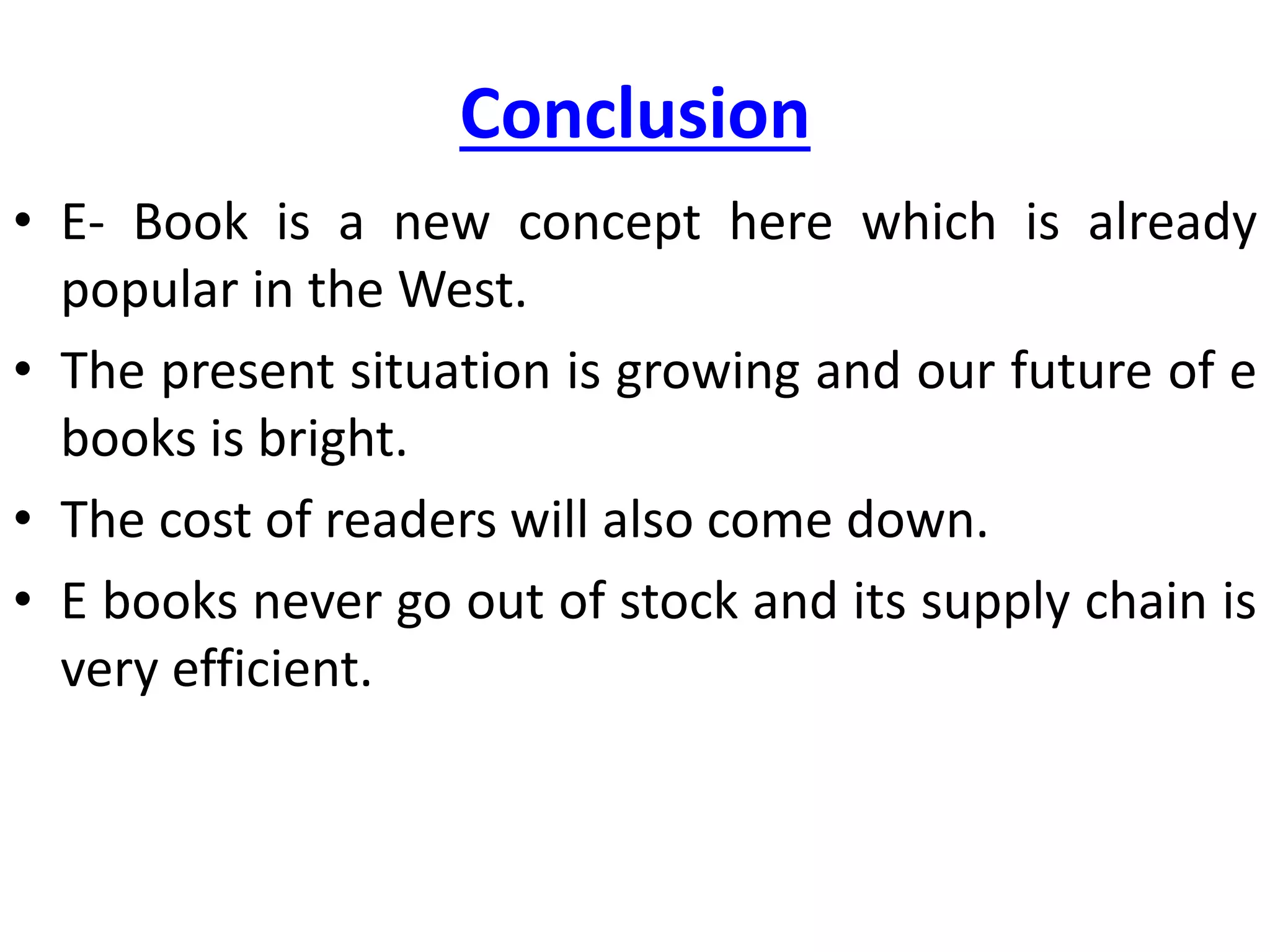 Conclusion
• E- Book is a new concept here which is already
popular in the West.
• The present situation is growing and our future of e
books is bright.
• The cost of readers will also come down.
• E books never go out of stock and its supply chain is
very efficient.
 