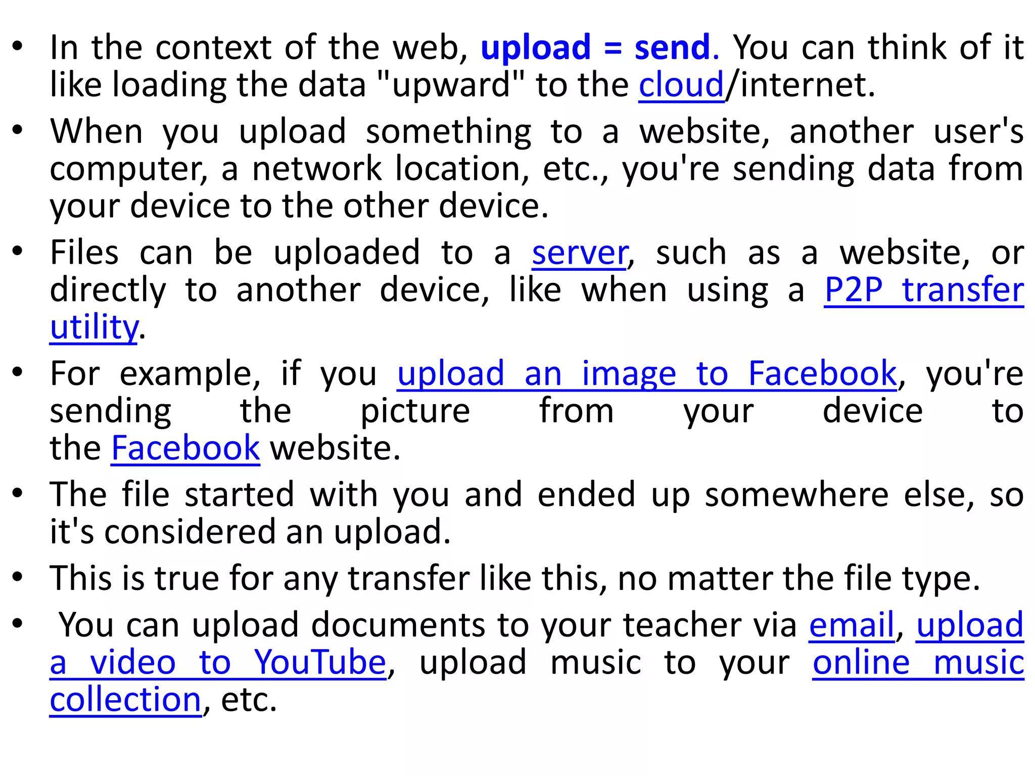 • In the context of the web, upload = send. You can think of it
like loading the data "upward" to the cloud/internet.
• When you upload something to a website, another user's
computer, a network location, etc., you're sending data from
your device to the other device.
• Files can be uploaded to a server, such as a website, or
directly to another device, like when using a P2P transfer
utility.
• For example, if you upload an image to Facebook, you're
sending the picture from your device to
the Facebook website.
• The file started with you and ended up somewhere else, so
it's considered an upload.
• This is true for any transfer like this, no matter the file type.
• You can upload documents to your teacher via email, upload
a video to YouTube, upload music to your online music
collection, etc.
 