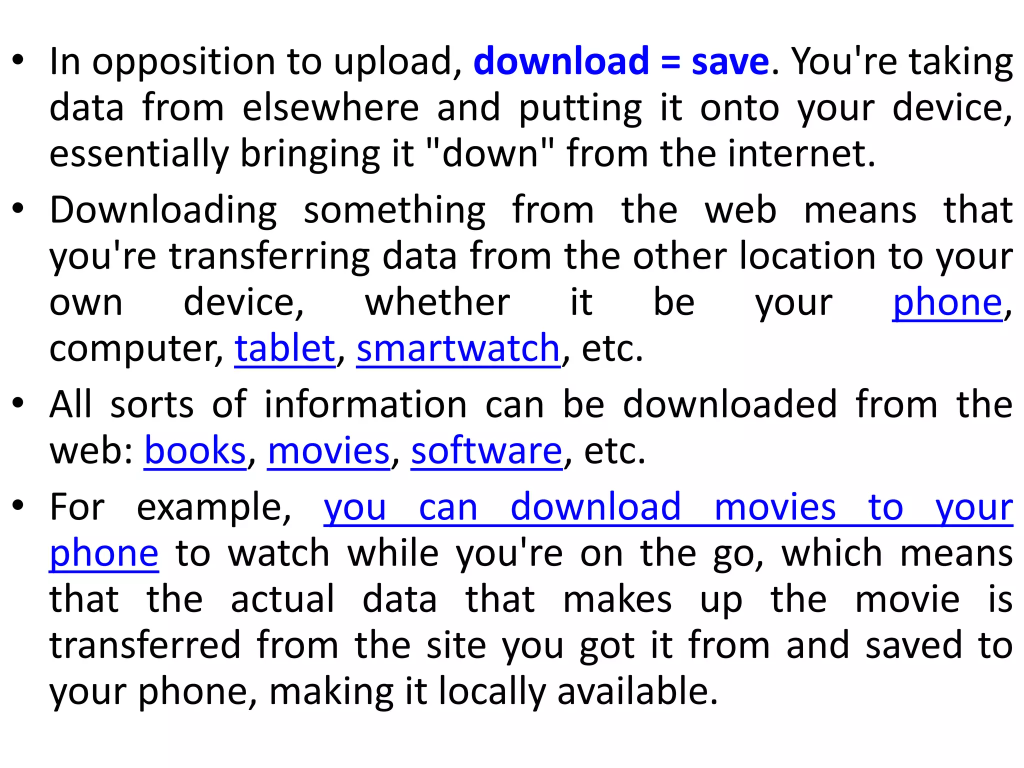 • In opposition to upload, download = save. You're taking
data from elsewhere and putting it onto your device,
essentially bringing it "down" from the internet.
• Downloading something from the web means that
you're transferring data from the other location to your
own device, whether it be your phone,
computer, tablet, smartwatch, etc.
• All sorts of information can be downloaded from the
web: books, movies, software, etc.
• For example, you can download movies to your
phone to watch while you're on the go, which means
that the actual data that makes up the movie is
transferred from the site you got it from and saved to
your phone, making it locally available.
 