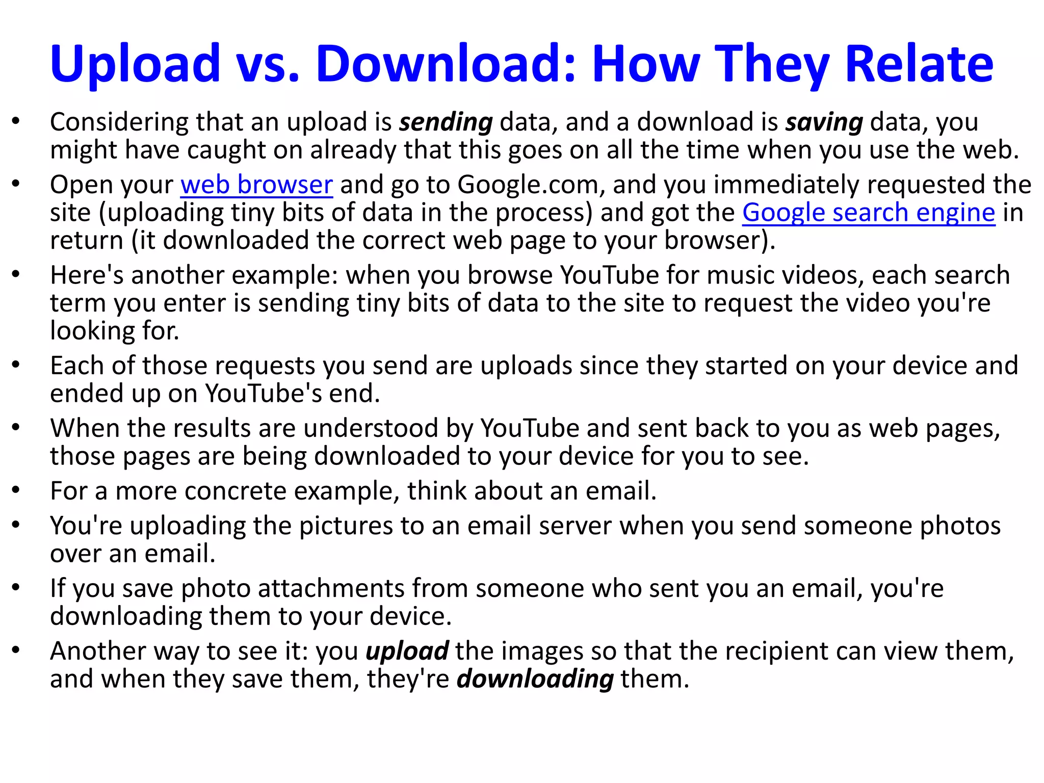 Upload vs. Download: How They Relate
• Considering that an upload is sending data, and a download is saving data, you
might have caught on already that this goes on all the time when you use the web.
• Open your web browser and go to Google.com, and you immediately requested the
site (uploading tiny bits of data in the process) and got the Google search engine in
return (it downloaded the correct web page to your browser).
• Here's another example: when you browse YouTube for music videos, each search
term you enter is sending tiny bits of data to the site to request the video you're
looking for.
• Each of those requests you send are uploads since they started on your device and
ended up on YouTube's end.
• When the results are understood by YouTube and sent back to you as web pages,
those pages are being downloaded to your device for you to see.
• For a more concrete example, think about an email.
• You're uploading the pictures to an email server when you send someone photos
over an email.
• If you save photo attachments from someone who sent you an email, you're
downloading them to your device.
• Another way to see it: you upload the images so that the recipient can view them,
and when they save them, they're downloading them.
 