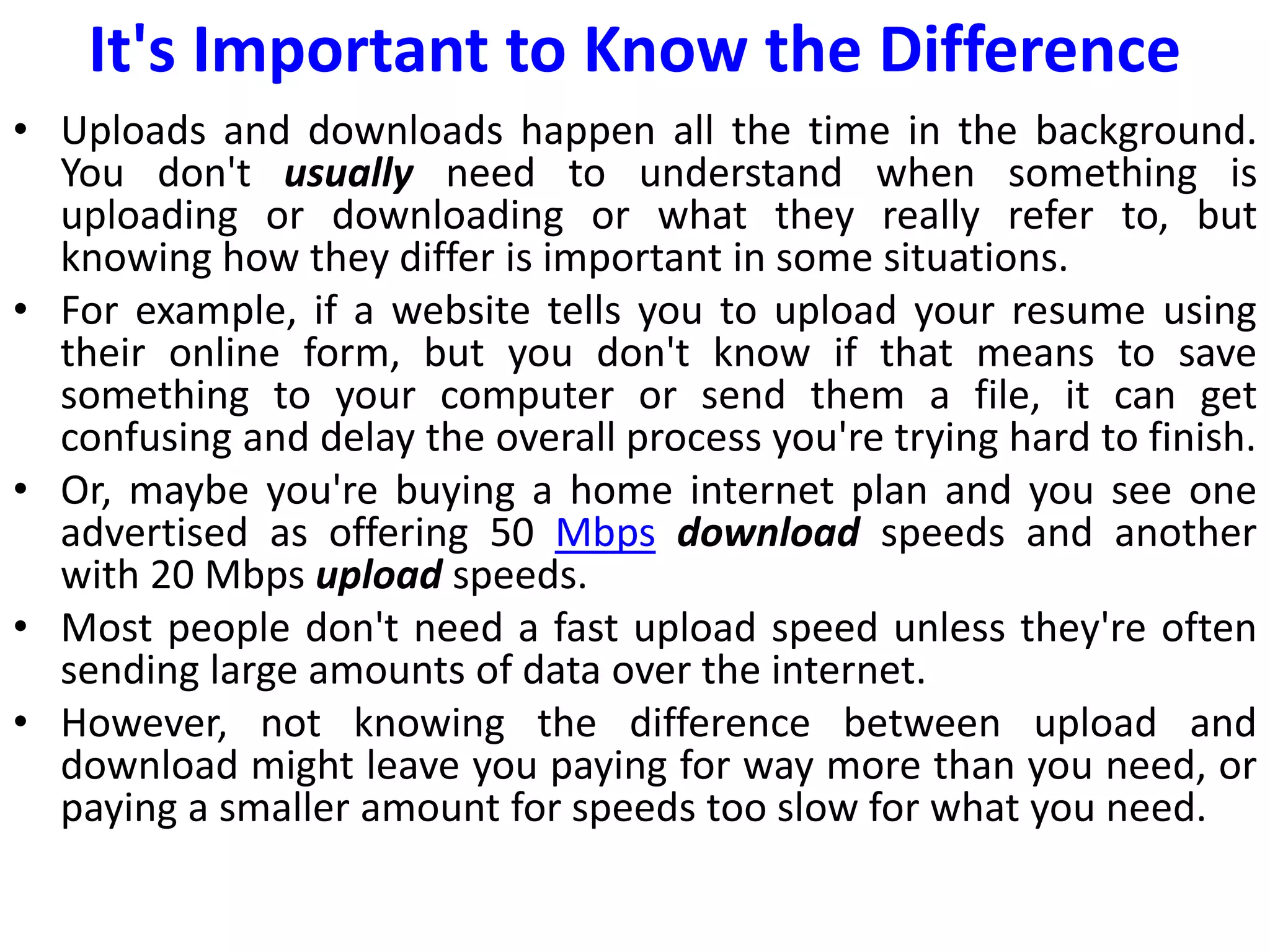 It's Important to Know the Difference
• Uploads and downloads happen all the time in the background.
You don't usually need to understand when something is
uploading or downloading or what they really refer to, but
knowing how they differ is important in some situations.
• For example, if a website tells you to upload your resume using
their online form, but you don't know if that means to save
something to your computer or send them a file, it can get
confusing and delay the overall process you're trying hard to finish.
• Or, maybe you're buying a home internet plan and you see one
advertised as offering 50 Mbps download speeds and another
with 20 Mbps upload speeds.
• Most people don't need a fast upload speed unless they're often
sending large amounts of data over the internet.
• However, not knowing the difference between upload and
download might leave you paying for way more than you need, or
paying a smaller amount for speeds too slow for what you need.
 