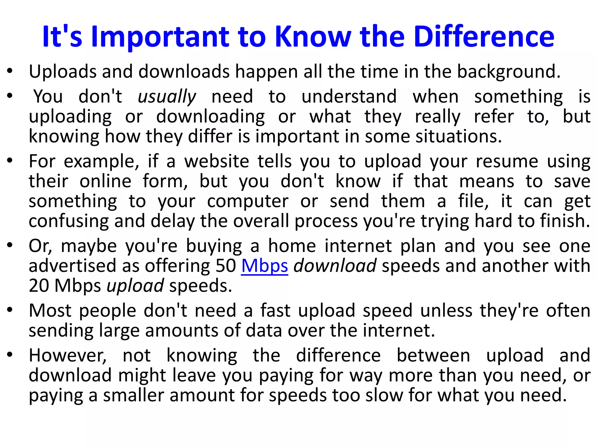 It's Important to Know the Difference
• Uploads and downloads happen all the time in the background.
• You don't usually need to understand when something is
uploading or downloading or what they really refer to, but
knowing how they differ is important in some situations.
• For example, if a website tells you to upload your resume using
their online form, but you don't know if that means to save
something to your computer or send them a file, it can get
confusing and delay the overall process you're trying hard to finish.
• Or, maybe you're buying a home internet plan and you see one
advertised as offering 50 Mbps download speeds and another with
20 Mbps upload speeds.
• Most people don't need a fast upload speed unless they're often
sending large amounts of data over the internet.
• However, not knowing the difference between upload and
download might leave you paying for way more than you need, or
paying a smaller amount for speeds too slow for what you need.
 