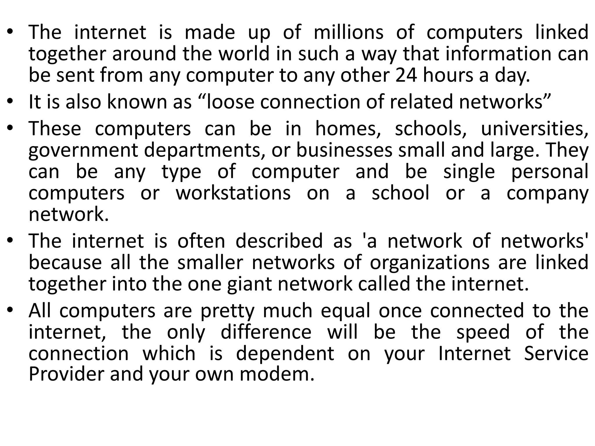 • The internet is made up of millions of computers linked
together around the world in such a way that information can
be sent from any computer to any other 24 hours a day.
• It is also known as “loose connection of related networks”
• These computers can be in homes, schools, universities,
government departments, or businesses small and large. They
can be any type of computer and be single personal
computers or workstations on a school or a company
network.
• The internet is often described as 'a network of networks'
because all the smaller networks of organizations are linked
together into the one giant network called the internet.
• All computers are pretty much equal once connected to the
internet, the only difference will be the speed of the
connection which is dependent on your Internet Service
Provider and your own modem.
 