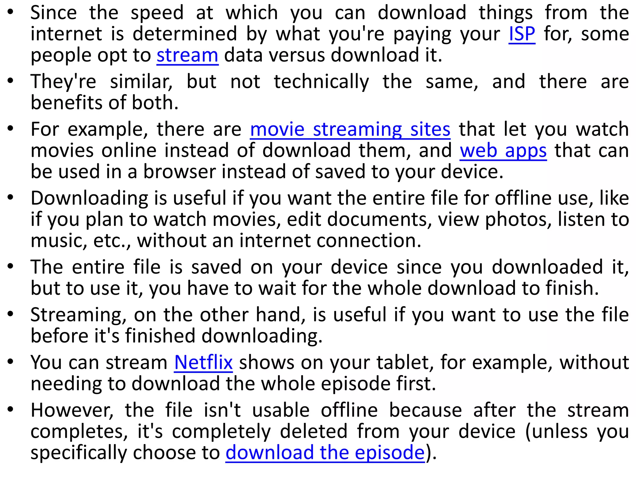 • Since the speed at which you can download things from the
internet is determined by what you're paying your ISP for, some
people opt to stream data versus download it.
• They're similar, but not technically the same, and there are
benefits of both.
• For example, there are movie streaming sites that let you watch
movies online instead of download them, and web apps that can
be used in a browser instead of saved to your device.
• Downloading is useful if you want the entire file for offline use, like
if you plan to watch movies, edit documents, view photos, listen to
music, etc., without an internet connection.
• The entire file is saved on your device since you downloaded it,
but to use it, you have to wait for the whole download to finish.
• Streaming, on the other hand, is useful if you want to use the file
before it's finished downloading.
• You can stream Netflix shows on your tablet, for example, without
needing to download the whole episode first.
• However, the file isn't usable offline because after the stream
completes, it's completely deleted from your device (unless you
specifically choose to download the episode).
 