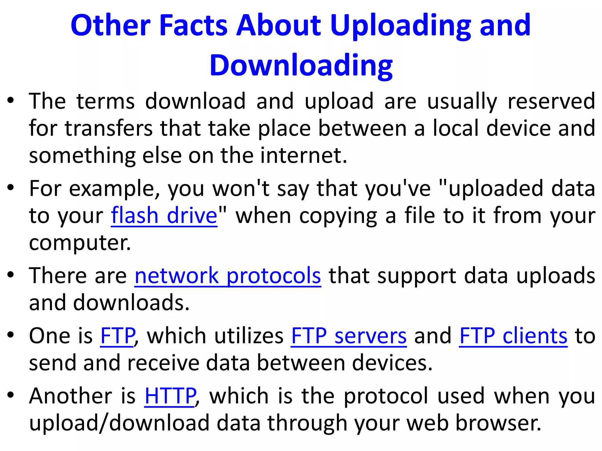 Other Facts About Uploading and
Downloading
• The terms download and upload are usually reserved
for transfers that take place between a local device and
something else on the internet.
• For example, you won't say that you've "uploaded data
to your flash drive" when copying a file to it from your
computer.
• There are network protocols that support data uploads
and downloads.
• One is FTP, which utilizes FTP servers and FTP clients to
send and receive data between devices.
• Another is HTTP, which is the protocol used when you
upload/download data through your web browser.
 