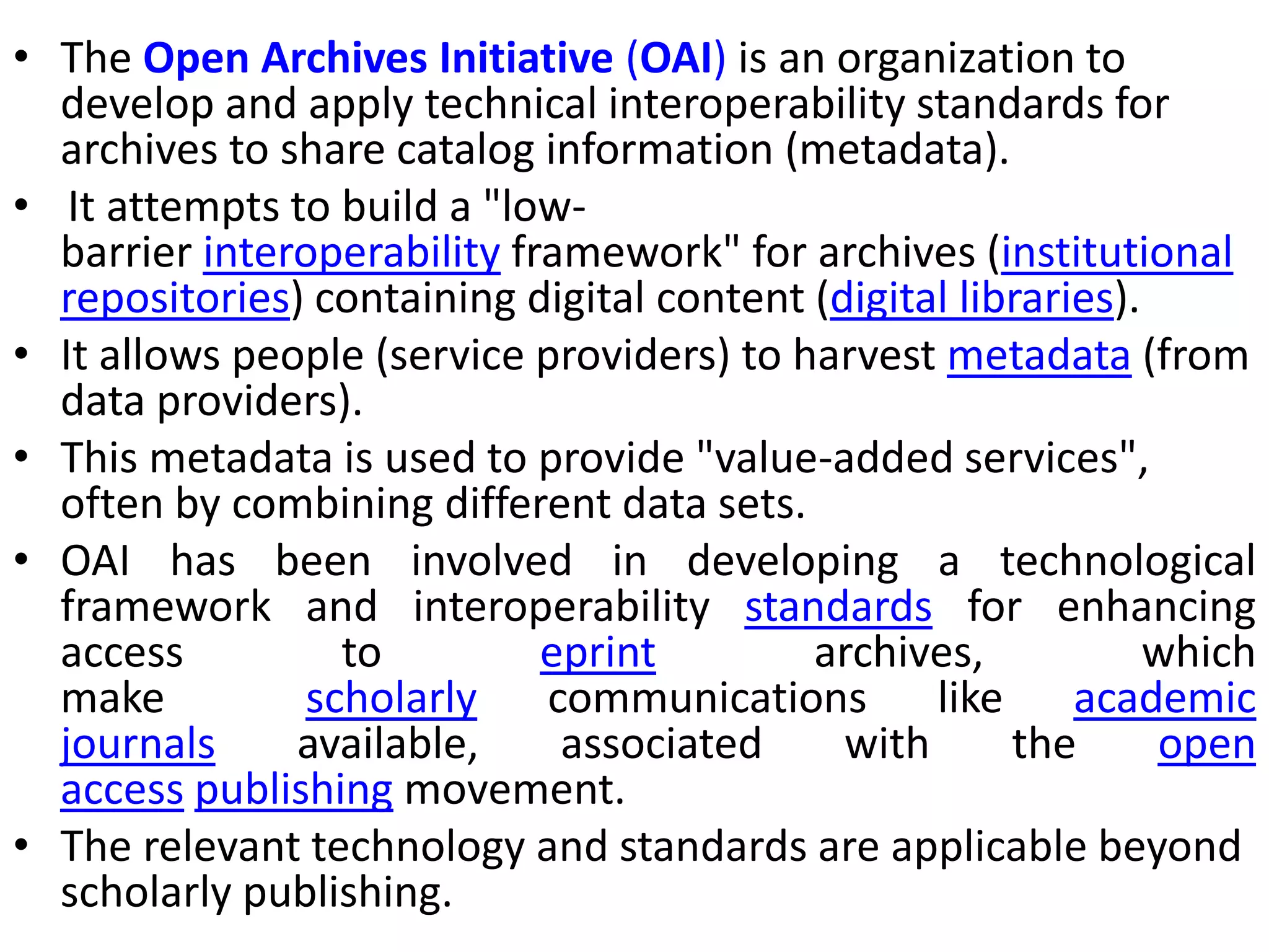 • The Open Archives Initiative (OAI) is an organization to
develop and apply technical interoperability standards for
archives to share catalog information (metadata).
• It attempts to build a "low-
barrier interoperability framework" for archives (institutional
repositories) containing digital content (digital libraries).
• It allows people (service providers) to harvest metadata (from
data providers).
• This metadata is used to provide "value-added services",
often by combining different data sets.
• OAI has been involved in developing a technological
framework and interoperability standards for enhancing
access to eprint archives, which
make scholarly communications like academic
journals available, associated with the open
access publishing movement.
• The relevant technology and standards are applicable beyond
scholarly publishing.
 