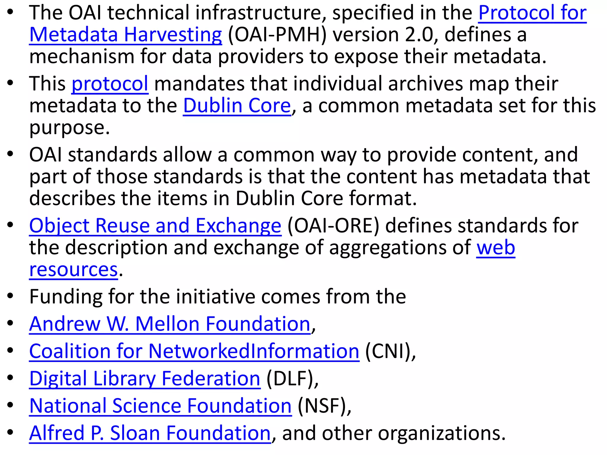 • The OAI technical infrastructure, specified in the Protocol for
Metadata Harvesting (OAI-PMH) version 2.0, defines a
mechanism for data providers to expose their metadata.
• This protocol mandates that individual archives map their
metadata to the Dublin Core, a common metadata set for this
purpose.
• OAI standards allow a common way to provide content, and
part of those standards is that the content has metadata that
describes the items in Dublin Core format.
• Object Reuse and Exchange (OAI-ORE) defines standards for
the description and exchange of aggregations of web
resources.
• Funding for the initiative comes from the
• Andrew W. Mellon Foundation,
• Coalition for NetworkedInformation (CNI),
• Digital Library Federation (DLF),
• National Science Foundation (NSF),
• Alfred P. Sloan Foundation, and other organizations.
 
