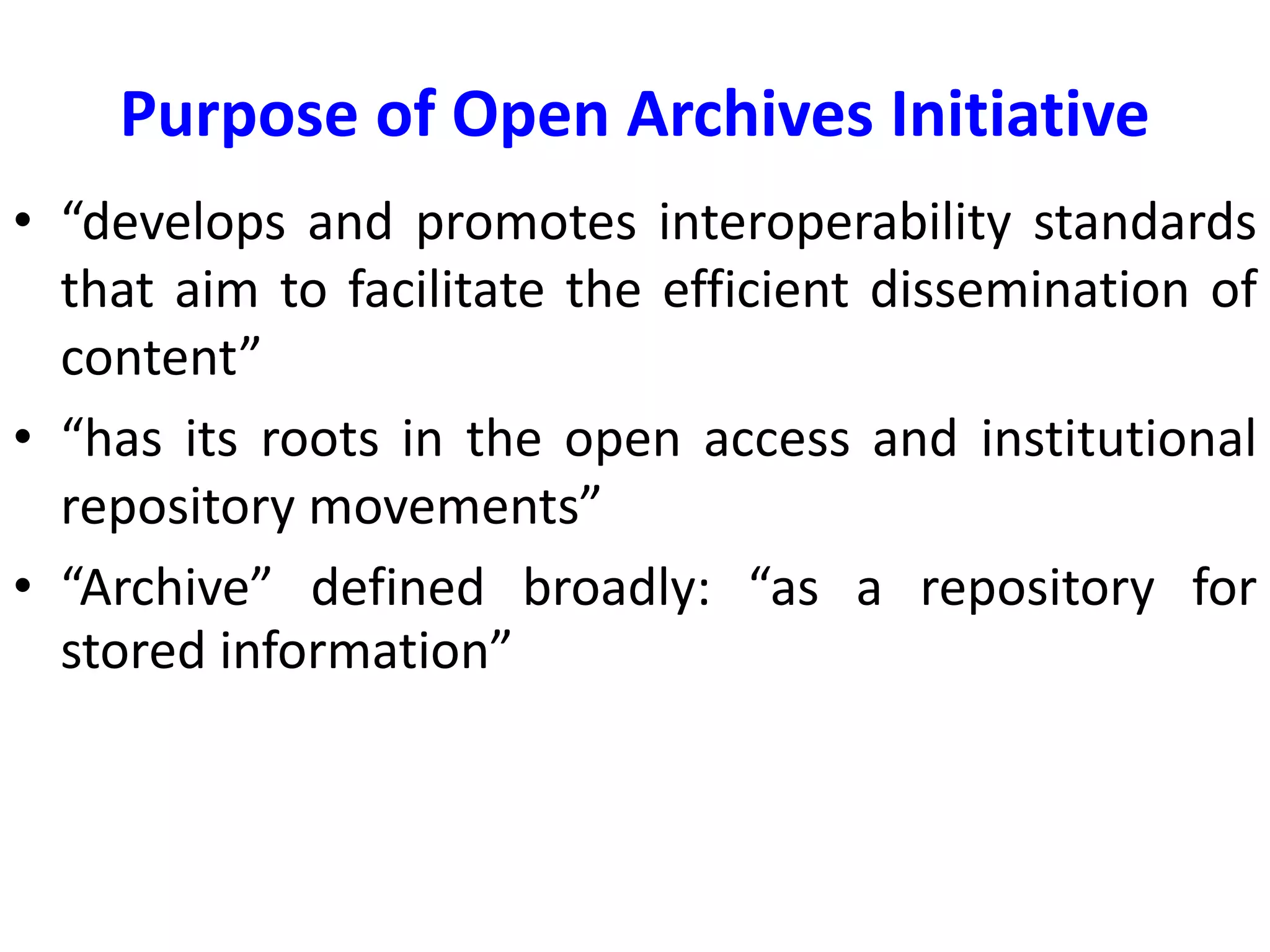 Purpose of Open Archives Initiative
• “develops and promotes interoperability standards
that aim to facilitate the efficient dissemination of
content”
• “has its roots in the open access and institutional
repository movements”
• “Archive” defined broadly: “as a repository for
stored information”
 