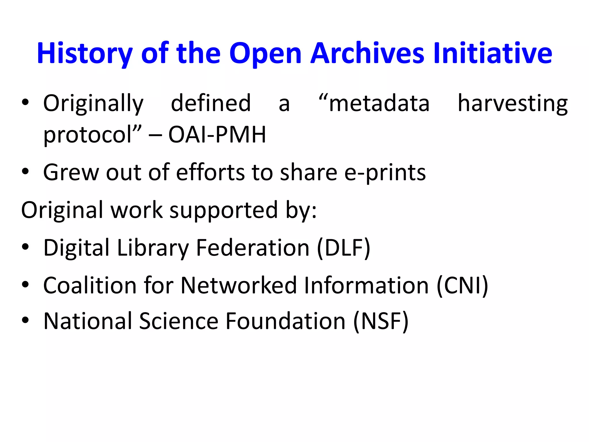 History of the Open Archives Initiative
• Originally defined a “metadata harvesting
protocol” – OAI-PMH
• Grew out of efforts to share e-prints
Original work supported by:
• Digital Library Federation (DLF)
• Coalition for Networked Information (CNI)
• National Science Foundation (NSF)
 