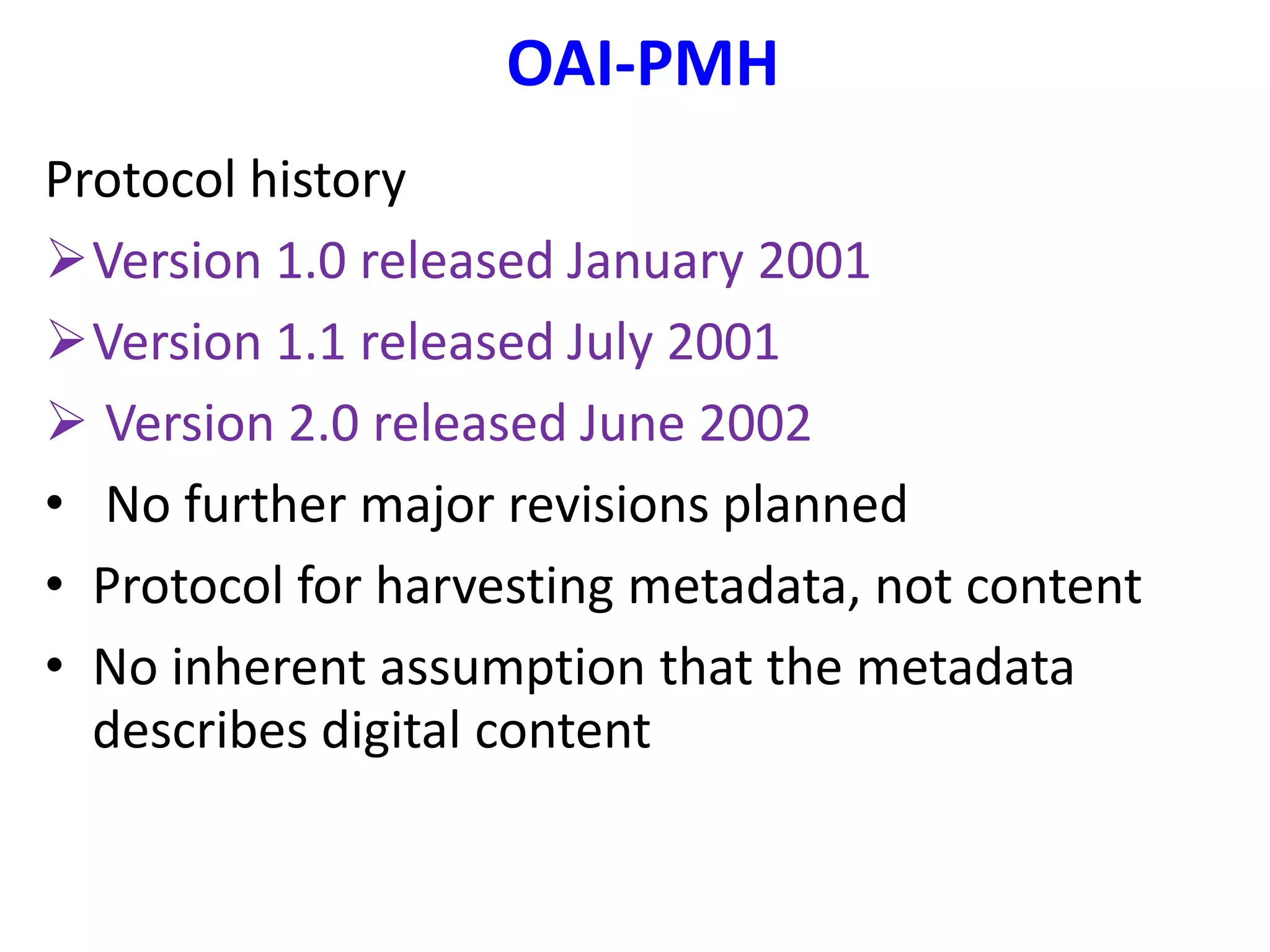 OAI-PMH
Protocol history
Version 1.0 released January 2001
Version 1.1 released July 2001
 Version 2.0 released June 2002
• No further major revisions planned
• Protocol for harvesting metadata, not content
• No inherent assumption that the metadata
describes digital content
 