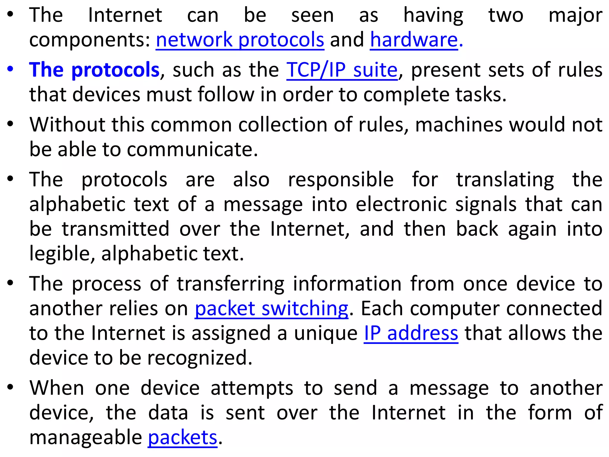 • The Internet can be seen as having two major
components: network protocols and hardware.
• The protocols, such as the TCP/IP suite, present sets of rules
that devices must follow in order to complete tasks.
• Without this common collection of rules, machines would not
be able to communicate.
• The protocols are also responsible for translating the
alphabetic text of a message into electronic signals that can
be transmitted over the Internet, and then back again into
legible, alphabetic text.
• The process of transferring information from once device to
another relies on packet switching. Each computer connected
to the Internet is assigned a unique IP address that allows the
device to be recognized.
• When one device attempts to send a message to another
device, the data is sent over the Internet in the form of
manageable packets.
 