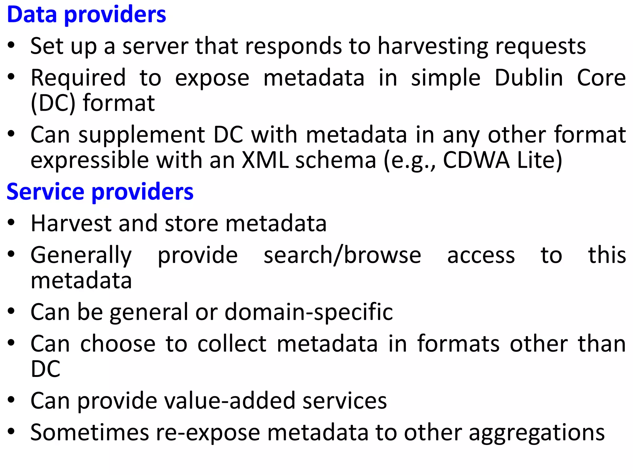 Data providers
• Set up a server that responds to harvesting requests
• Required to expose metadata in simple Dublin Core
(DC) format
• Can supplement DC with metadata in any other format
expressible with an XML schema (e.g., CDWA Lite)
Service providers
• Harvest and store metadata
• Generally provide search/browse access to this
metadata
• Can be general or domain-specific
• Can choose to collect metadata in formats other than
DC
• Can provide value-added services
• Sometimes re-expose metadata to other aggregations
 