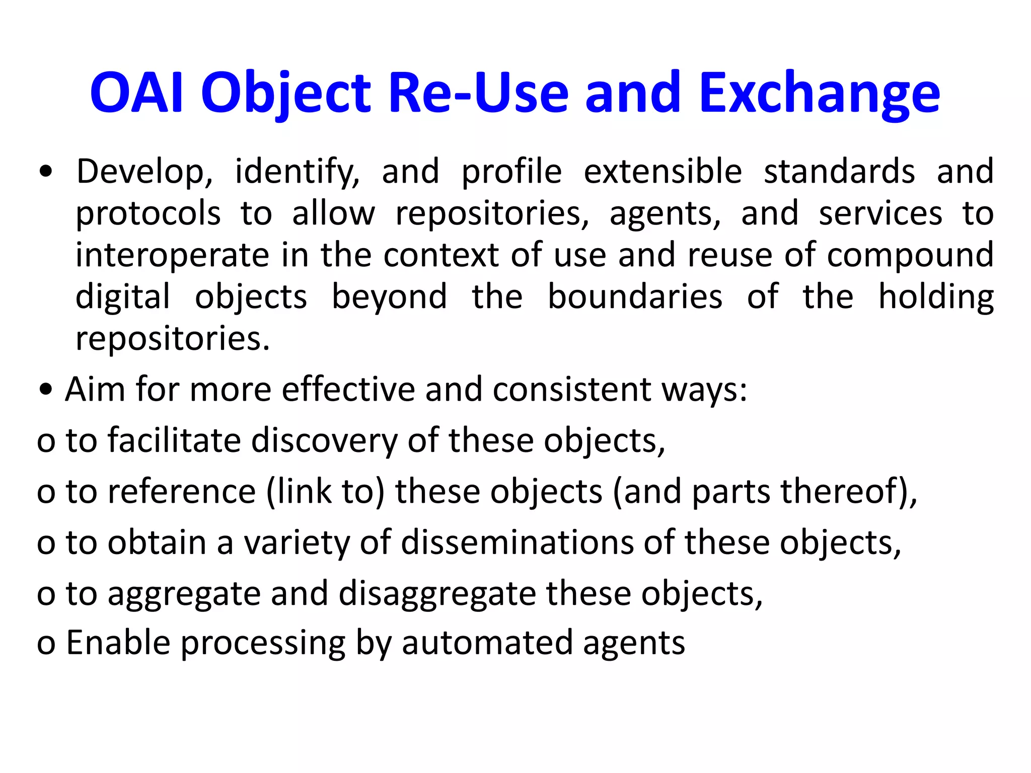 OAI Object Re-Use and Exchange
• Develop, identify, and profile extensible standards and
protocols to allow repositories, agents, and services to
interoperate in the context of use and reuse of compound
digital objects beyond the boundaries of the holding
repositories.
• Aim for more effective and consistent ways:
o to facilitate discovery of these objects,
o to reference (link to) these objects (and parts thereof),
o to obtain a variety of disseminations of these objects,
o to aggregate and disaggregate these objects,
o Enable processing by automated agents
 