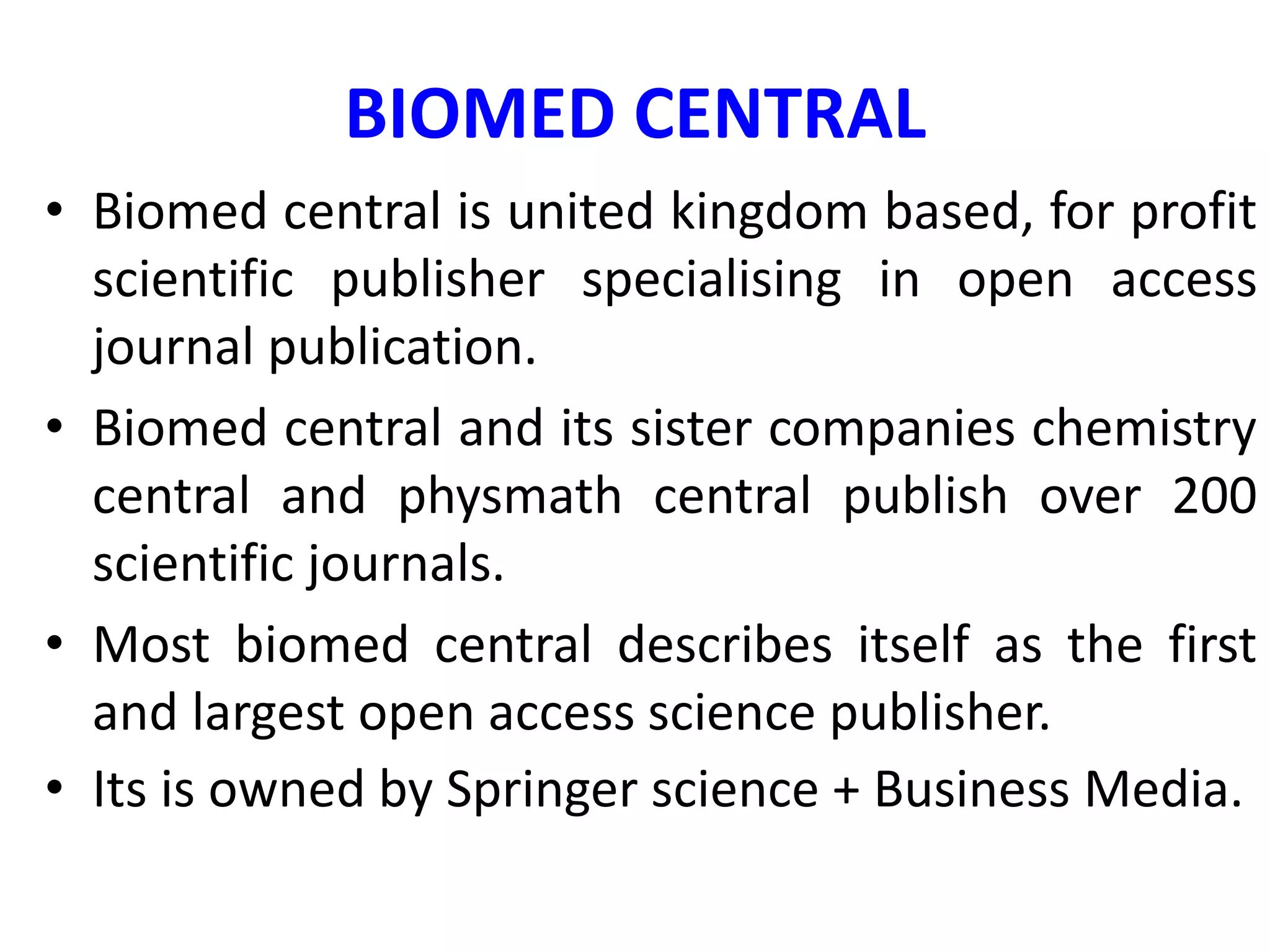 BIOMED CENTRAL
• Biomed central is united kingdom based, for profit
scientific publisher specialising in open access
journal publication.
• Biomed central and its sister companies chemistry
central and physmath central publish over 200
scientific journals.
• Most biomed central describes itself as the first
and largest open access science publisher.
• Its is owned by Springer science + Business Media.
 