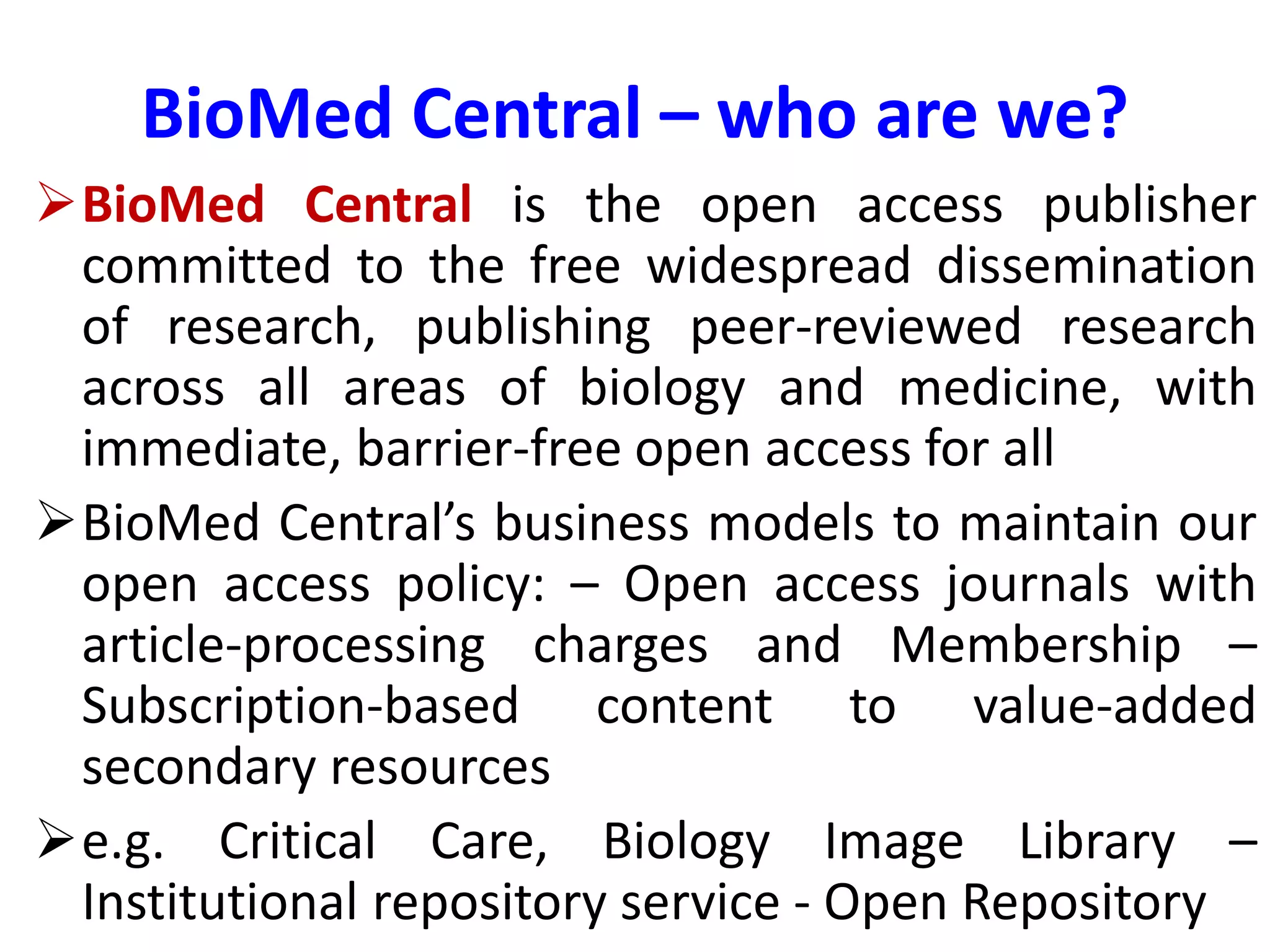 BioMed Central – who are we?
BioMed Central is the open access publisher
committed to the free widespread dissemination
of research, publishing peer-reviewed research
across all areas of biology and medicine, with
immediate, barrier-free open access for all
BioMed Central’s business models to maintain our
open access policy: – Open access journals with
article-processing charges and Membership –
Subscription-based content to value-added
secondary resources
e.g. Critical Care, Biology Image Library –
Institutional repository service - Open Repository
 