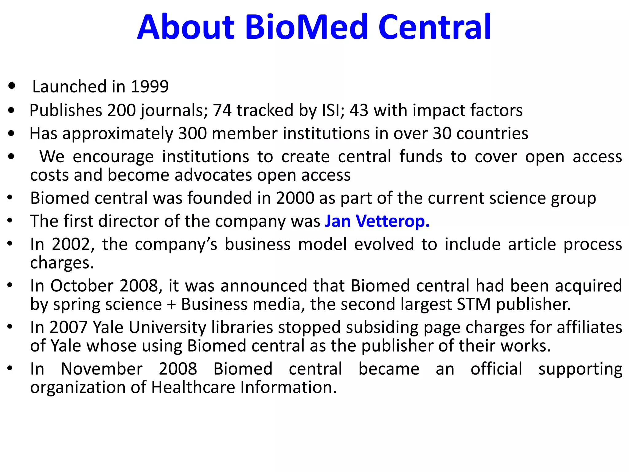 About BioMed Central
• Launched in 1999
• Publishes 200 journals; 74 tracked by ISI; 43 with impact factors
• Has approximately 300 member institutions in over 30 countries
• We encourage institutions to create central funds to cover open access
costs and become advocates open access
• Biomed central was founded in 2000 as part of the current science group
• The first director of the company was Jan Vetterop.
• In 2002, the company’s business model evolved to include article process
charges.
• In October 2008, it was announced that Biomed central had been acquired
by spring science + Business media, the second largest STM publisher.
• In 2007 Yale University libraries stopped subsiding page charges for affiliates
of Yale whose using Biomed central as the publisher of their works.
• In November 2008 Biomed central became an official supporting
organization of Healthcare Information.
 