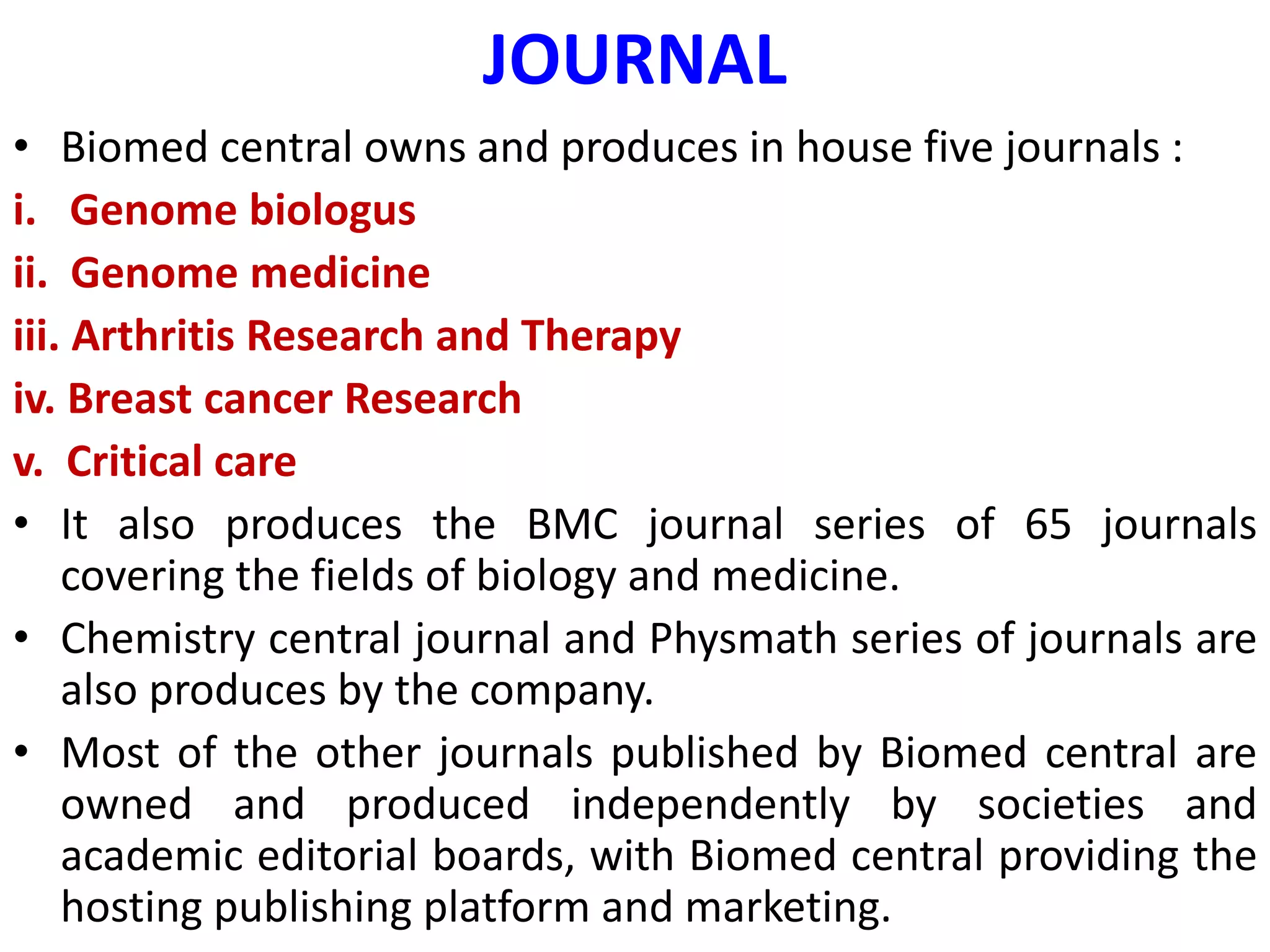 JOURNAL
• Biomed central owns and produces in house five journals :
i. Genome biologus
ii. Genome medicine
iii. Arthritis Research and Therapy
iv. Breast cancer Research
v. Critical care
• It also produces the BMC journal series of 65 journals
covering the fields of biology and medicine.
• Chemistry central journal and Physmath series of journals are
also produces by the company.
• Most of the other journals published by Biomed central are
owned and produced independently by societies and
academic editorial boards, with Biomed central providing the
hosting publishing platform and marketing.
 