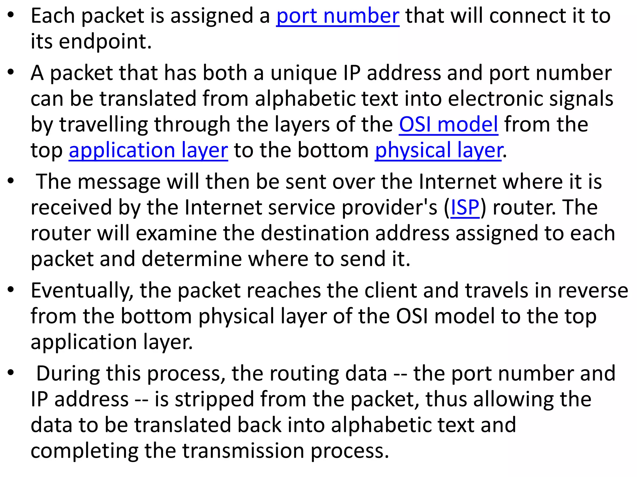 • Each packet is assigned a port number that will connect it to
its endpoint.
• A packet that has both a unique IP address and port number
can be translated from alphabetic text into electronic signals
by travelling through the layers of the OSI model from the
top application layer to the bottom physical layer.
• The message will then be sent over the Internet where it is
received by the Internet service provider's (ISP) router. The
router will examine the destination address assigned to each
packet and determine where to send it.
• Eventually, the packet reaches the client and travels in reverse
from the bottom physical layer of the OSI model to the top
application layer.
• During this process, the routing data -- the port number and
IP address -- is stripped from the packet, thus allowing the
data to be translated back into alphabetic text and
completing the transmission process.
 