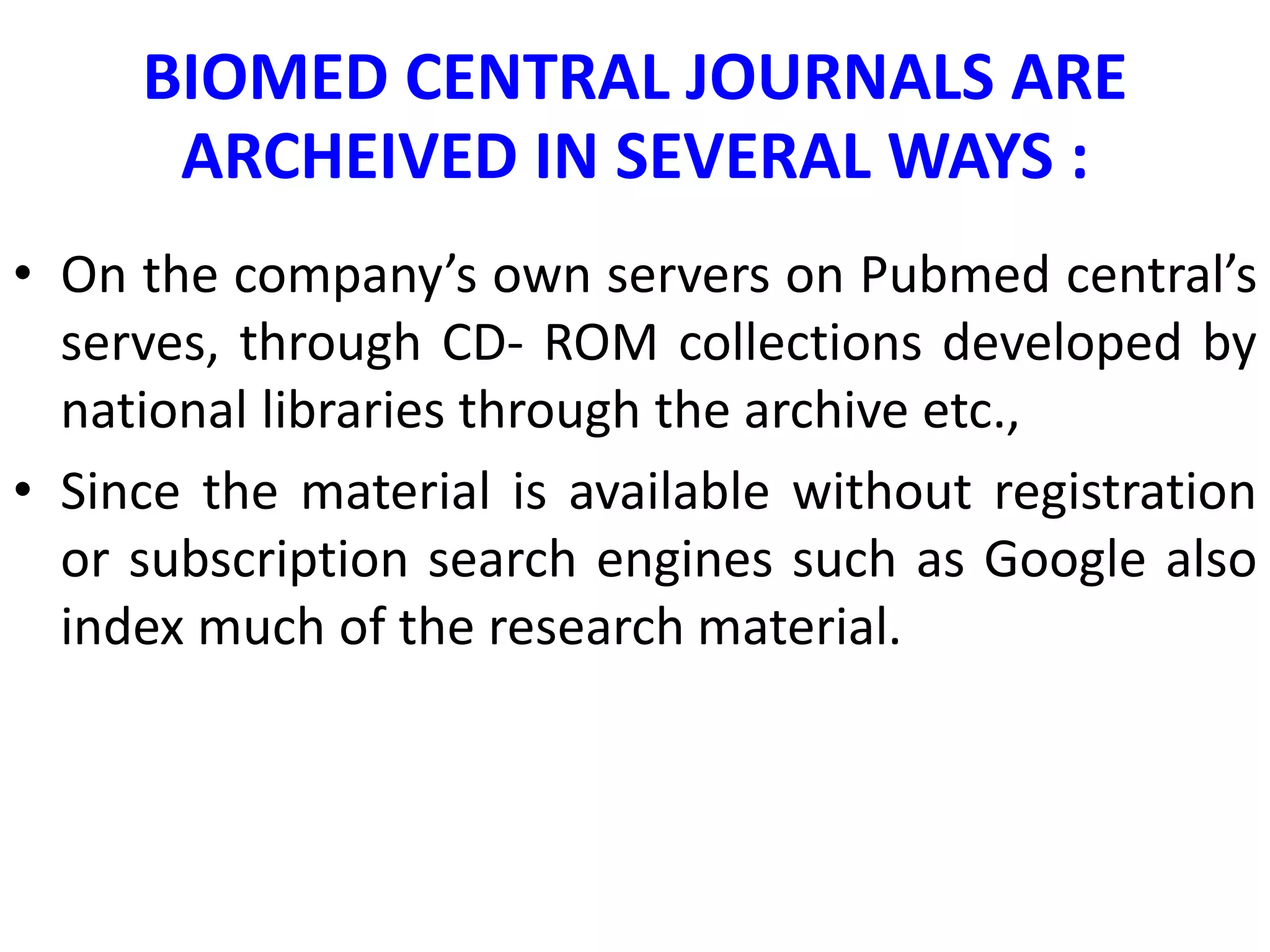 BIOMED CENTRAL JOURNALS ARE
ARCHEIVED IN SEVERAL WAYS :
• On the company’s own servers on Pubmed central’s
serves, through CD- ROM collections developed by
national libraries through the archive etc.,
• Since the material is available without registration
or subscription search engines such as Google also
index much of the research material.
 