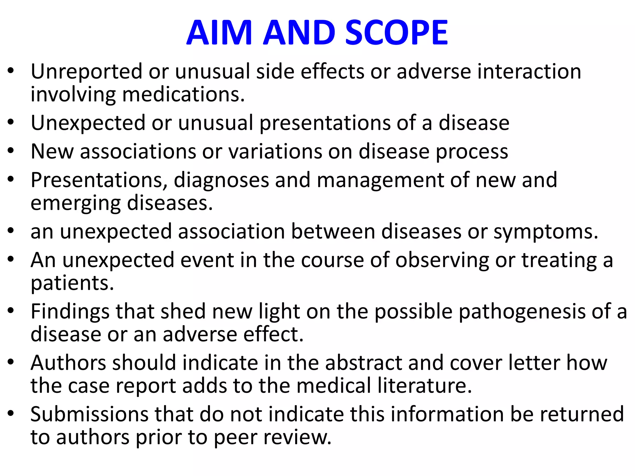 AIM AND SCOPE
• Unreported or unusual side effects or adverse interaction
involving medications.
• Unexpected or unusual presentations of a disease
• New associations or variations on disease process
• Presentations, diagnoses and management of new and
emerging diseases.
• an unexpected association between diseases or symptoms.
• An unexpected event in the course of observing or treating a
patients.
• Findings that shed new light on the possible pathogenesis of a
disease or an adverse effect.
• Authors should indicate in the abstract and cover letter how
the case report adds to the medical literature.
• Submissions that do not indicate this information be returned
to authors prior to peer review.
 