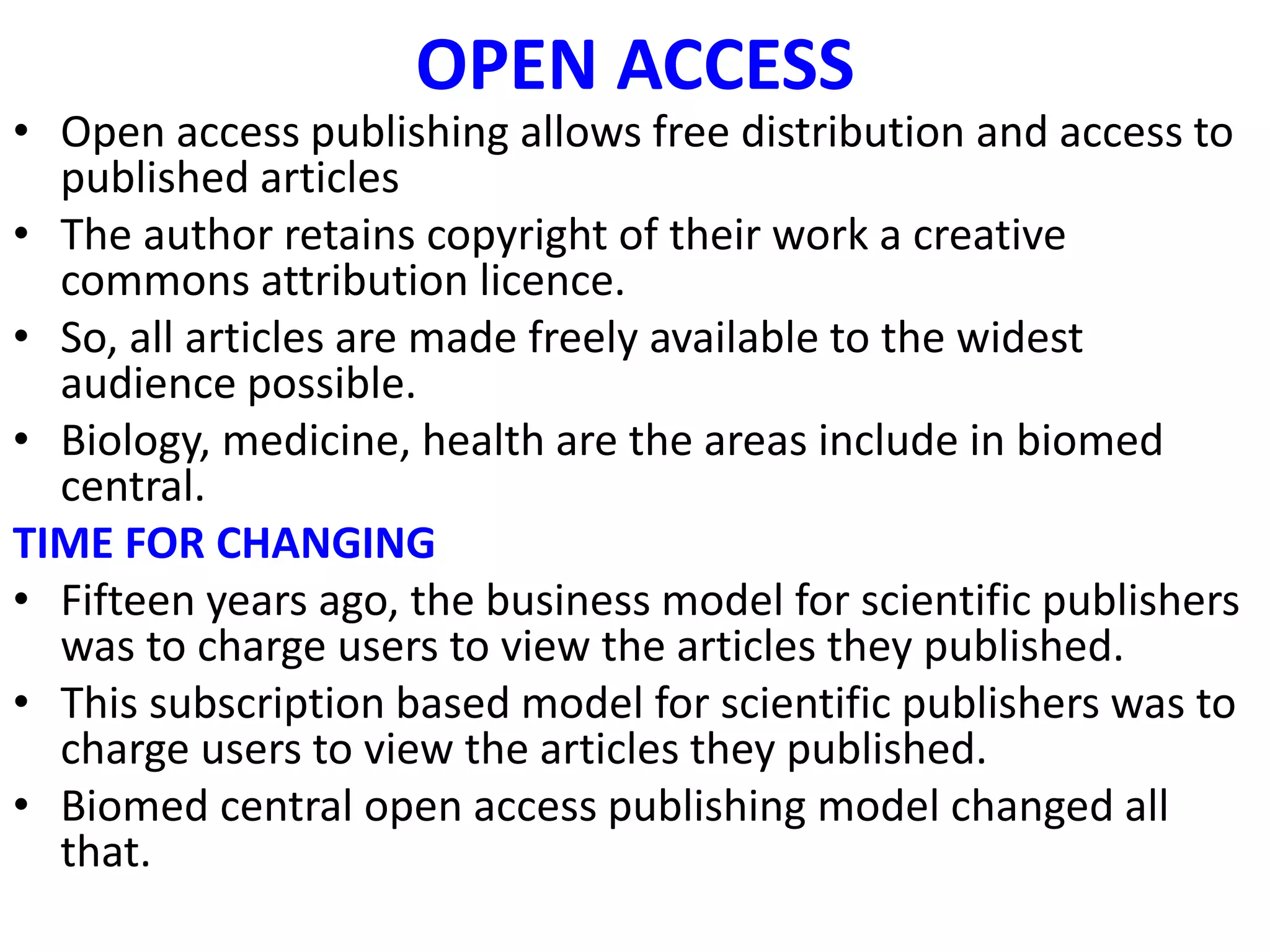 OPEN ACCESS
• Open access publishing allows free distribution and access to
published articles
• The author retains copyright of their work a creative
commons attribution licence.
• So, all articles are made freely available to the widest
audience possible.
• Biology, medicine, health are the areas include in biomed
central.
TIME FOR CHANGING
• Fifteen years ago, the business model for scientific publishers
was to charge users to view the articles they published.
• This subscription based model for scientific publishers was to
charge users to view the articles they published.
• Biomed central open access publishing model changed all
that.
 
