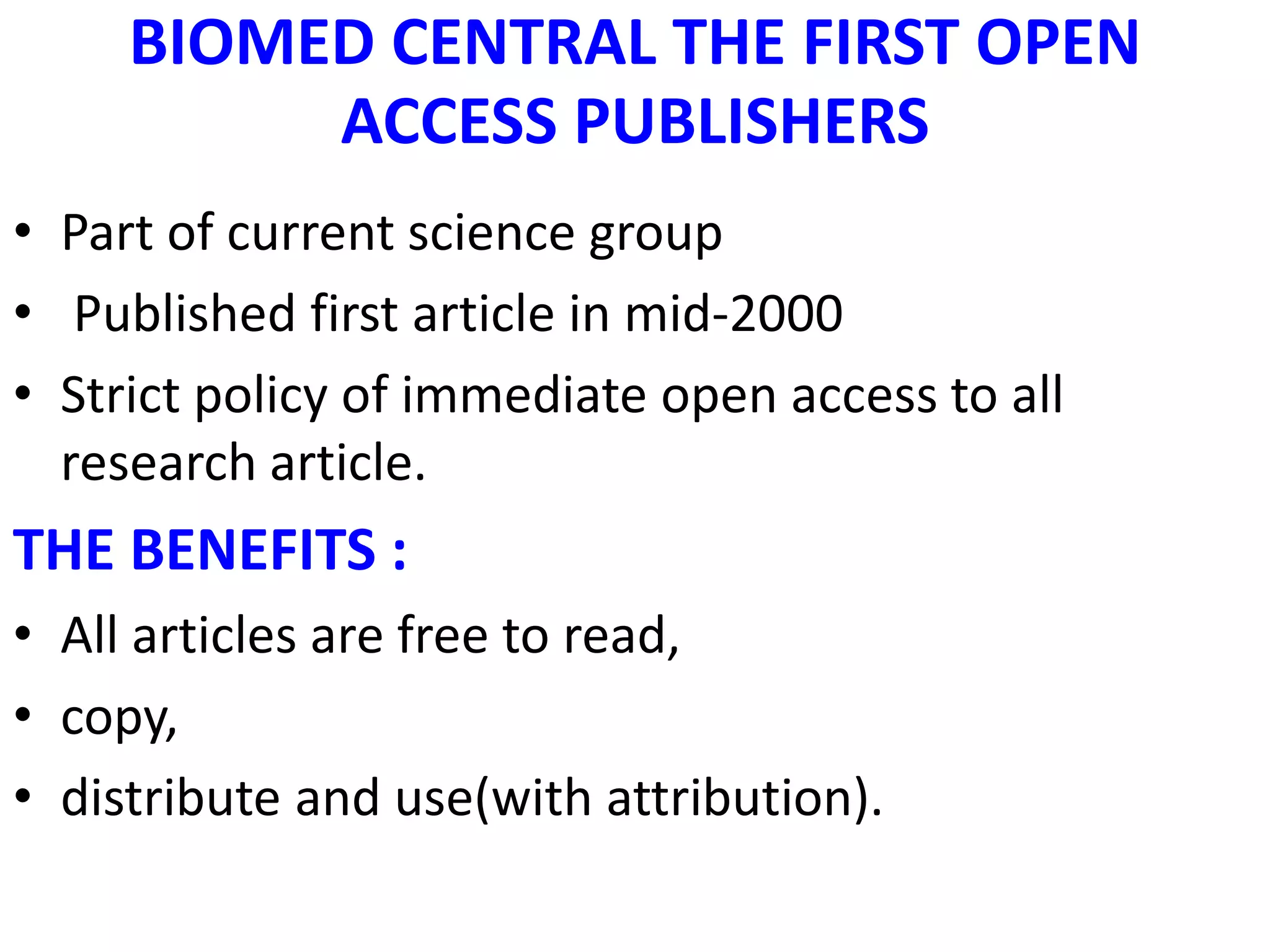 BIOMED CENTRAL THE FIRST OPEN
ACCESS PUBLISHERS
• Part of current science group
• Published first article in mid-2000
• Strict policy of immediate open access to all
research article.
THE BENEFITS :
• All articles are free to read,
• copy,
• distribute and use(with attribution).
 