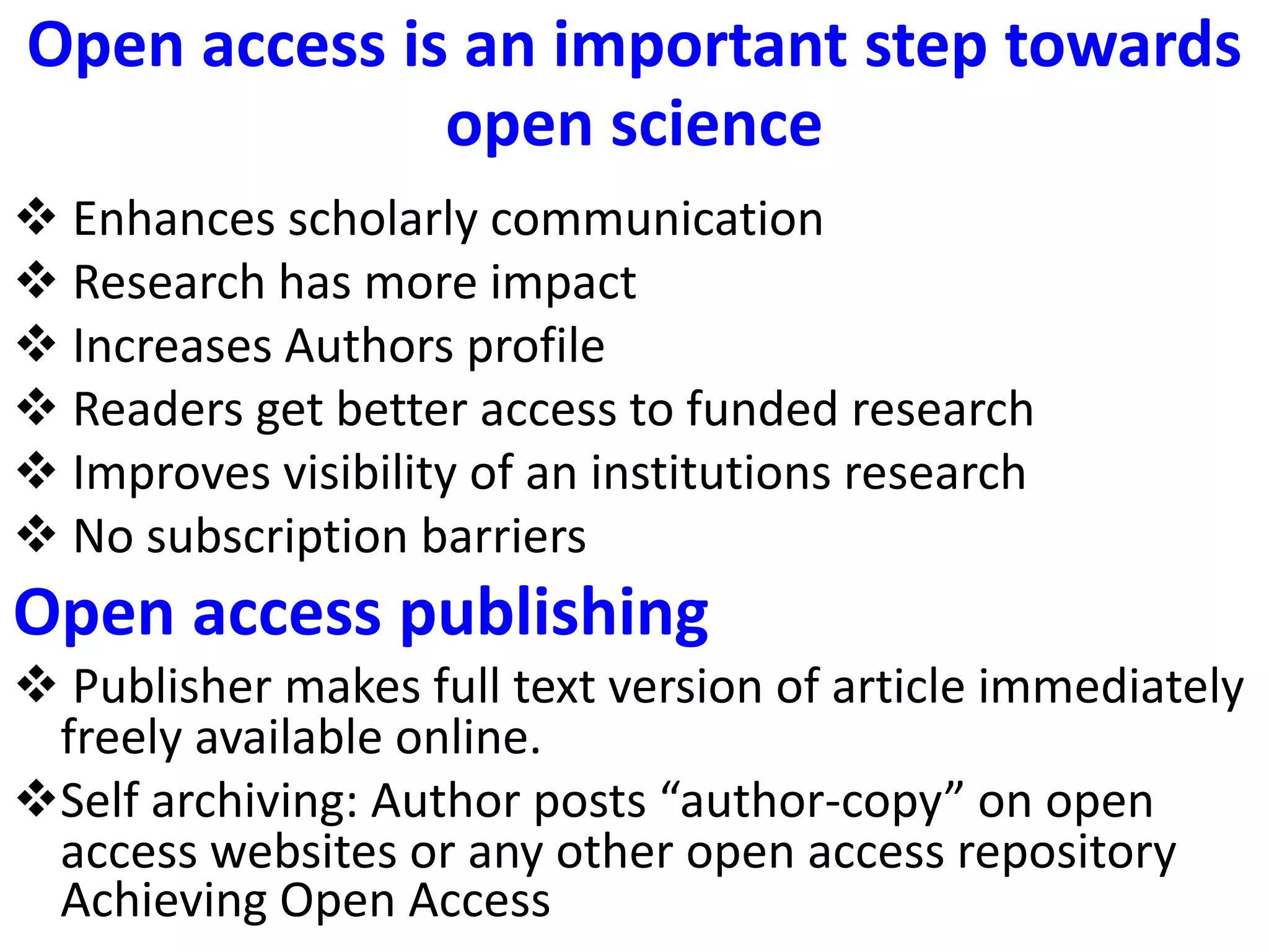 Open access is an important step towards
open science
 Enhances scholarly communication
 Research has more impact
 Increases Authors profile
 Readers get better access to funded research
 Improves visibility of an institutions research
 No subscription barriers
Open access publishing
 Publisher makes full text version of article immediately
freely available online.
Self archiving: Author posts “author-copy” on open
access websites or any other open access repository
Achieving Open Access
 