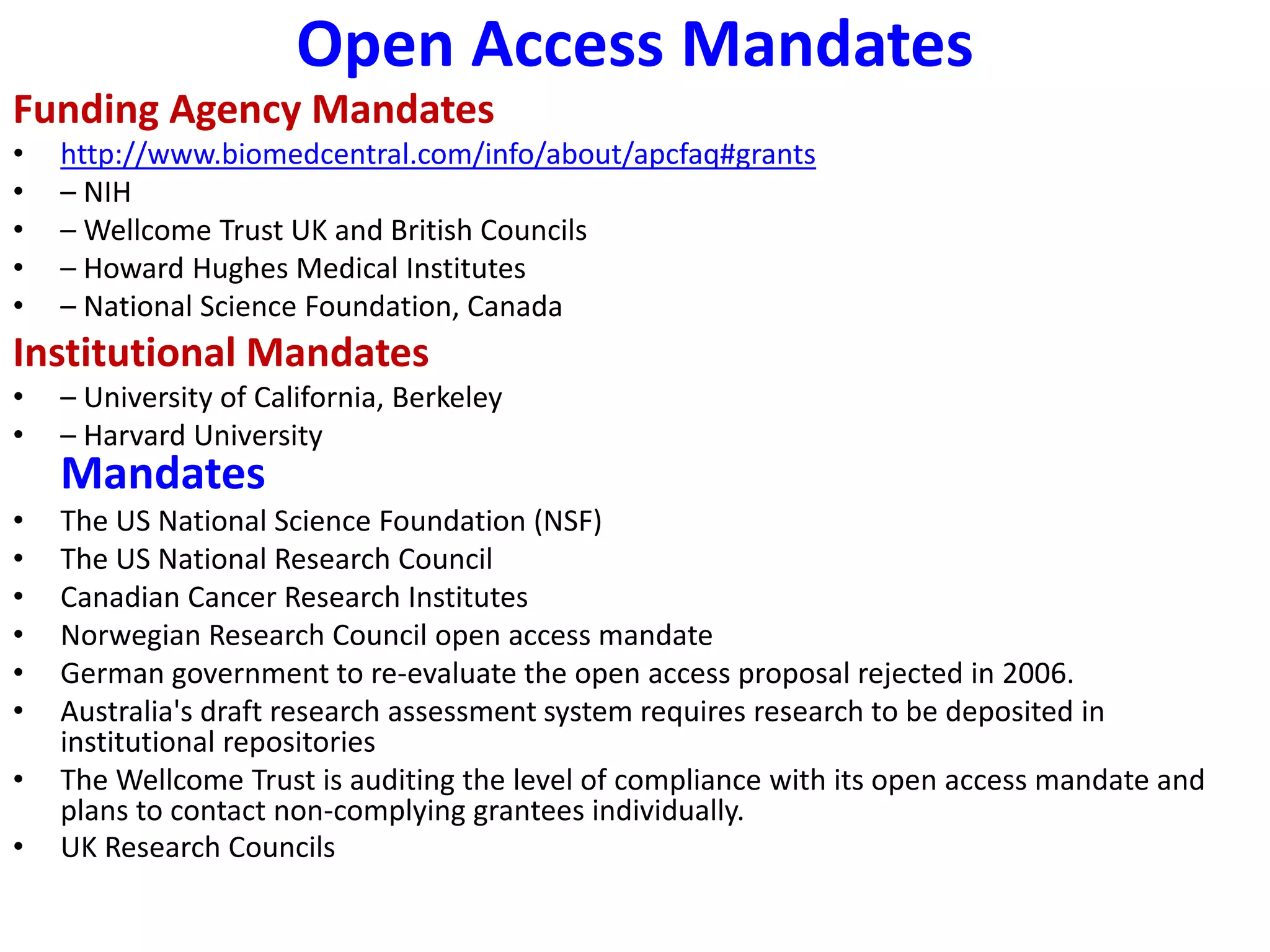 Open Access Mandates
Funding Agency Mandates
• http://www.biomedcentral.com/info/about/apcfaq#grants
• – NIH
• – Wellcome Trust UK and British Councils
• – Howard Hughes Medical Institutes
• – National Science Foundation, Canada
Institutional Mandates
• – University of California, Berkeley
• – Harvard University
Mandates
• The US National Science Foundation (NSF)
• The US National Research Council
• Canadian Cancer Research Institutes
• Norwegian Research Council open access mandate
• German government to re-evaluate the open access proposal rejected in 2006.
• Australia's draft research assessment system requires research to be deposited in
institutional repositories
• The Wellcome Trust is auditing the level of compliance with its open access mandate and
plans to contact non-complying grantees individually.
• UK Research Councils
 
