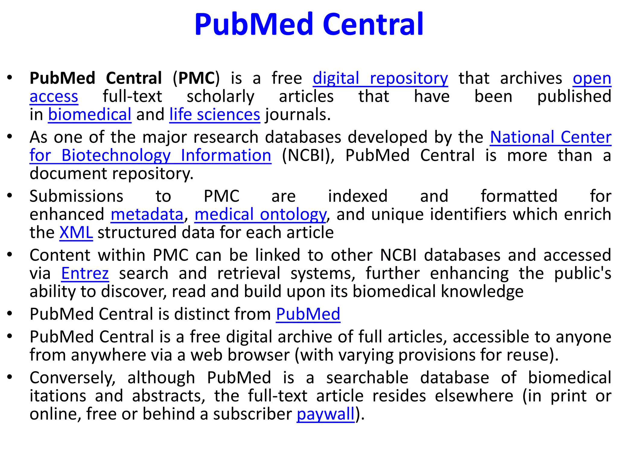 PubMed Central
• PubMed Central (PMC) is a free digital repository that archives open
access full-text scholarly articles that have been published
in biomedical and life sciences journals.
• As one of the major research databases developed by the National Center
for Biotechnology Information (NCBI), PubMed Central is more than a
document repository.
• Submissions to PMC are indexed and formatted for
enhanced metadata, medical ontology, and unique identifiers which enrich
the XML structured data for each article
• Content within PMC can be linked to other NCBI databases and accessed
via Entrez search and retrieval systems, further enhancing the public's
ability to discover, read and build upon its biomedical knowledge
• PubMed Central is distinct from PubMed
• PubMed Central is a free digital archive of full articles, accessible to anyone
from anywhere via a web browser (with varying provisions for reuse).
• Conversely, although PubMed is a searchable database of biomedical
itations and abstracts, the full-text article resides elsewhere (in print or
online, free or behind a subscriber paywall).
 