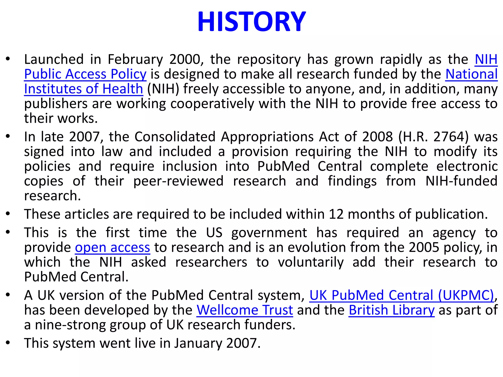 HISTORY
• Launched in February 2000, the repository has grown rapidly as the NIH
Public Access Policy is designed to make all research funded by the National
Institutes of Health (NIH) freely accessible to anyone, and, in addition, many
publishers are working cooperatively with the NIH to provide free access to
their works.
• In late 2007, the Consolidated Appropriations Act of 2008 (H.R. 2764) was
signed into law and included a provision requiring the NIH to modify its
policies and require inclusion into PubMed Central complete electronic
copies of their peer-reviewed research and findings from NIH-funded
research.
• These articles are required to be included within 12 months of publication.
• This is the first time the US government has required an agency to
provide open access to research and is an evolution from the 2005 policy, in
which the NIH asked researchers to voluntarily add their research to
PubMed Central.
• A UK version of the PubMed Central system, UK PubMed Central (UKPMC),
has been developed by the Wellcome Trust and the British Library as part of
a nine-strong group of UK research funders.
• This system went live in January 2007.
 