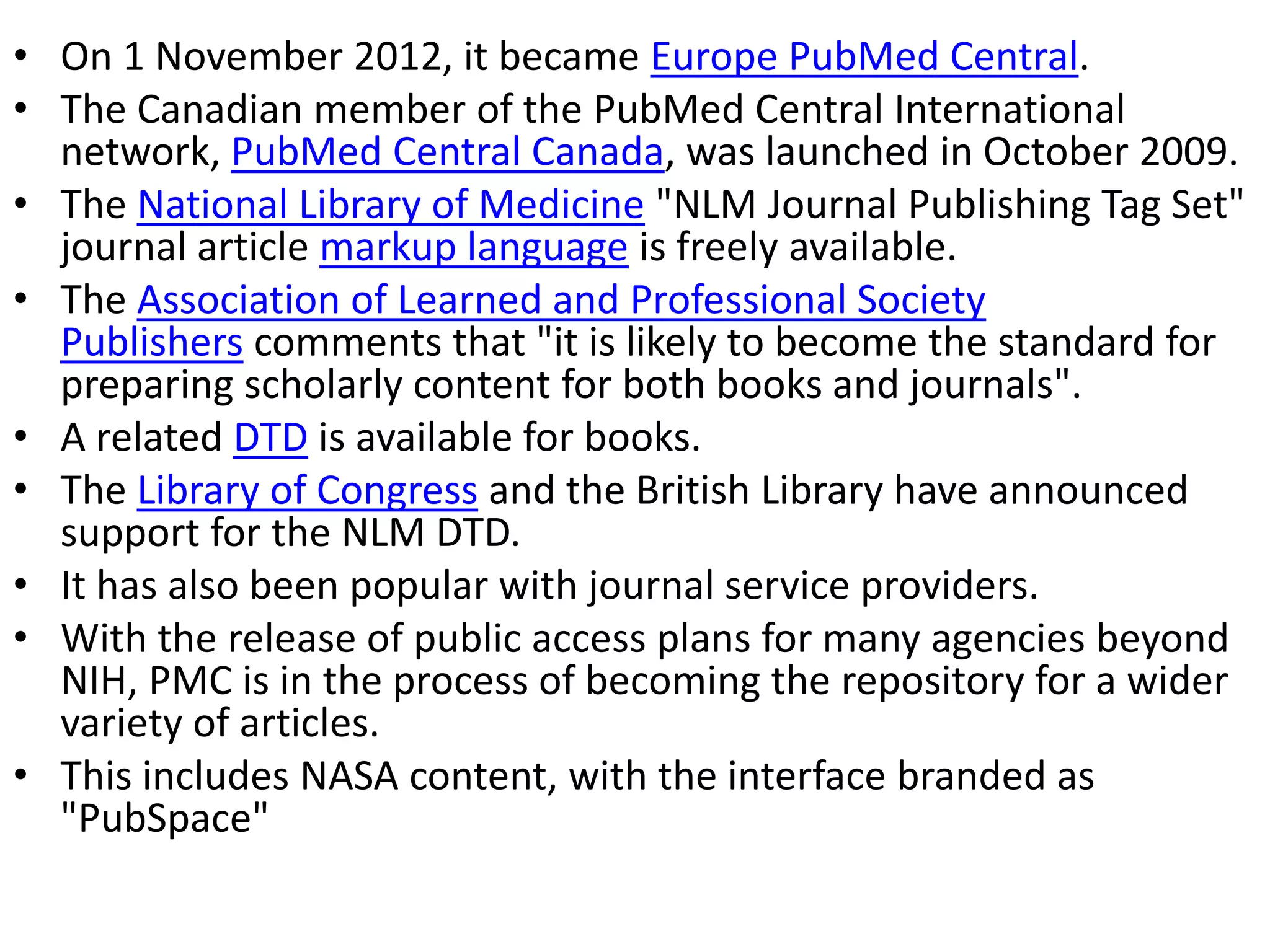 • On 1 November 2012, it became Europe PubMed Central.
• The Canadian member of the PubMed Central International
network, PubMed Central Canada, was launched in October 2009.
• The National Library of Medicine "NLM Journal Publishing Tag Set"
journal article markup language is freely available.
• The Association of Learned and Professional Society
Publishers comments that "it is likely to become the standard for
preparing scholarly content for both books and journals".
• A related DTD is available for books.
• The Library of Congress and the British Library have announced
support for the NLM DTD.
• It has also been popular with journal service providers.
• With the release of public access plans for many agencies beyond
NIH, PMC is in the process of becoming the repository for a wider
variety of articles.
• This includes NASA content, with the interface branded as
"PubSpace"
 