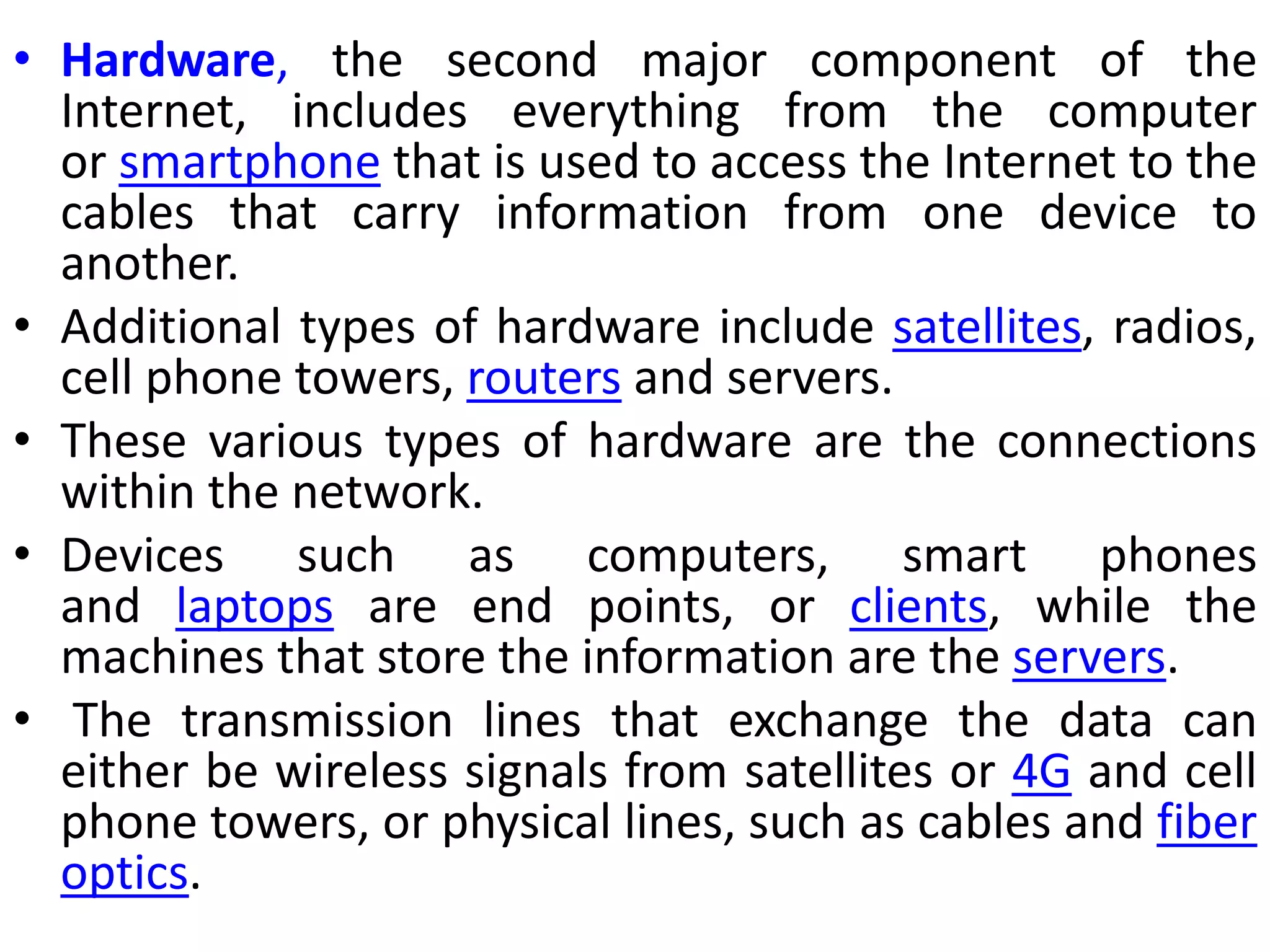 • Hardware, the second major component of the
Internet, includes everything from the computer
or smartphone that is used to access the Internet to the
cables that carry information from one device to
another.
• Additional types of hardware include satellites, radios,
cell phone towers, routers and servers.
• These various types of hardware are the connections
within the network.
• Devices such as computers, smart phones
and laptops are end points, or clients, while the
machines that store the information are the servers.
• The transmission lines that exchange the data can
either be wireless signals from satellites or 4G and cell
phone towers, or physical lines, such as cables and fiber
optics.
 