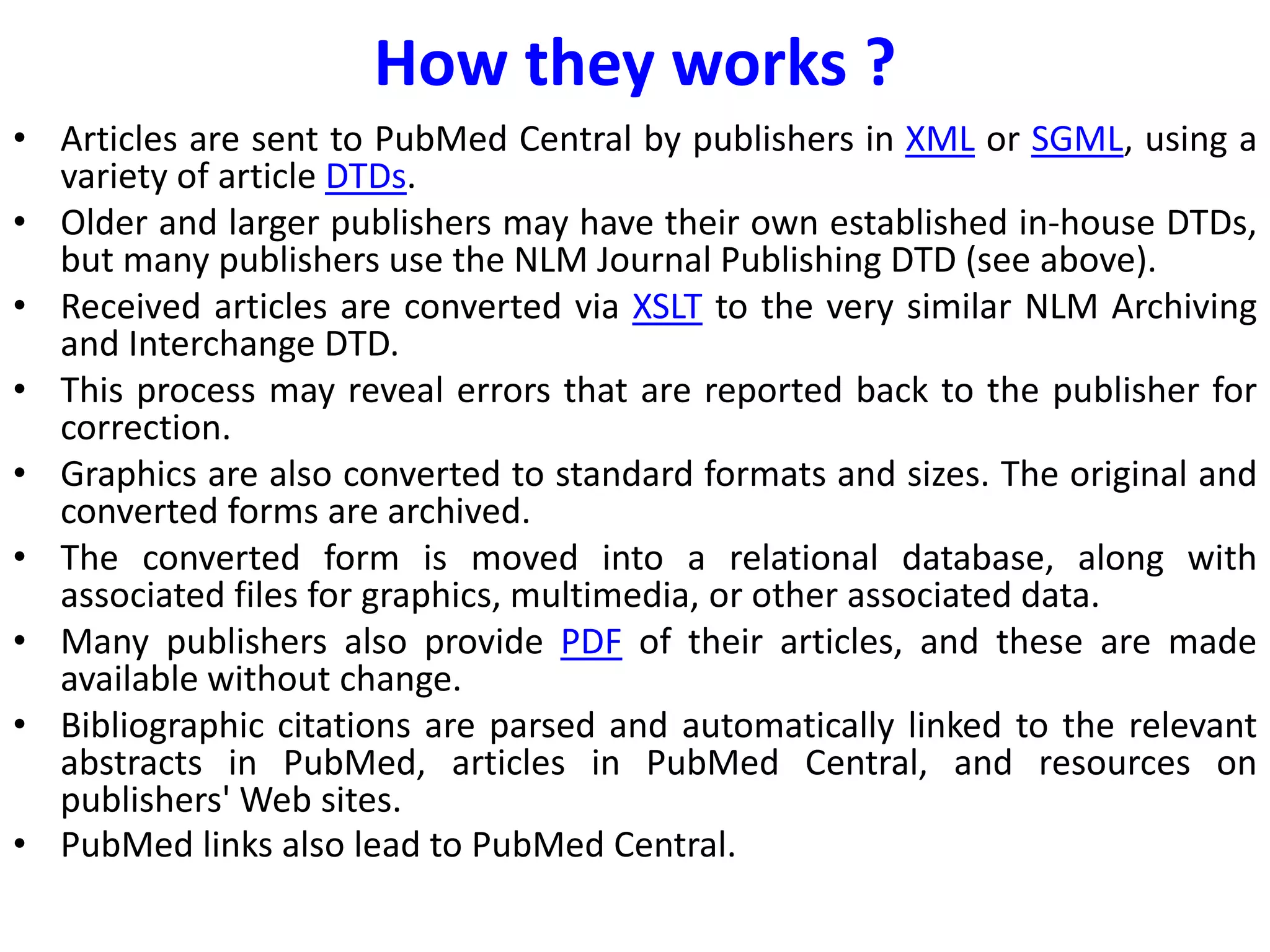 How they works ?
• Articles are sent to PubMed Central by publishers in XML or SGML, using a
variety of article DTDs.
• Older and larger publishers may have their own established in-house DTDs,
but many publishers use the NLM Journal Publishing DTD (see above).
• Received articles are converted via XSLT to the very similar NLM Archiving
and Interchange DTD.
• This process may reveal errors that are reported back to the publisher for
correction.
• Graphics are also converted to standard formats and sizes. The original and
converted forms are archived.
• The converted form is moved into a relational database, along with
associated files for graphics, multimedia, or other associated data.
• Many publishers also provide PDF of their articles, and these are made
available without change.
• Bibliographic citations are parsed and automatically linked to the relevant
abstracts in PubMed, articles in PubMed Central, and resources on
publishers' Web sites.
• PubMed links also lead to PubMed Central.
 