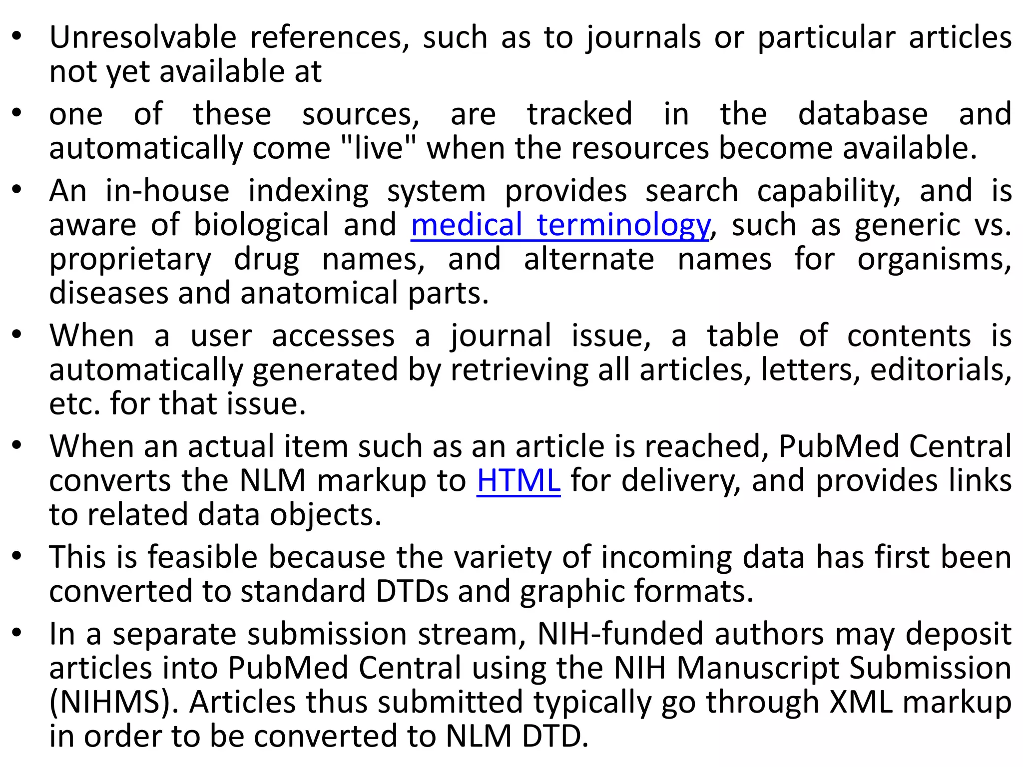 • Unresolvable references, such as to journals or particular articles
not yet available at
• one of these sources, are tracked in the database and
automatically come "live" when the resources become available.
• An in-house indexing system provides search capability, and is
aware of biological and medical terminology, such as generic vs.
proprietary drug names, and alternate names for organisms,
diseases and anatomical parts.
• When a user accesses a journal issue, a table of contents is
automatically generated by retrieving all articles, letters, editorials,
etc. for that issue.
• When an actual item such as an article is reached, PubMed Central
converts the NLM markup to HTML for delivery, and provides links
to related data objects.
• This is feasible because the variety of incoming data has first been
converted to standard DTDs and graphic formats.
• In a separate submission stream, NIH-funded authors may deposit
articles into PubMed Central using the NIH Manuscript Submission
(NIHMS). Articles thus submitted typically go through XML markup
in order to be converted to NLM DTD.
 