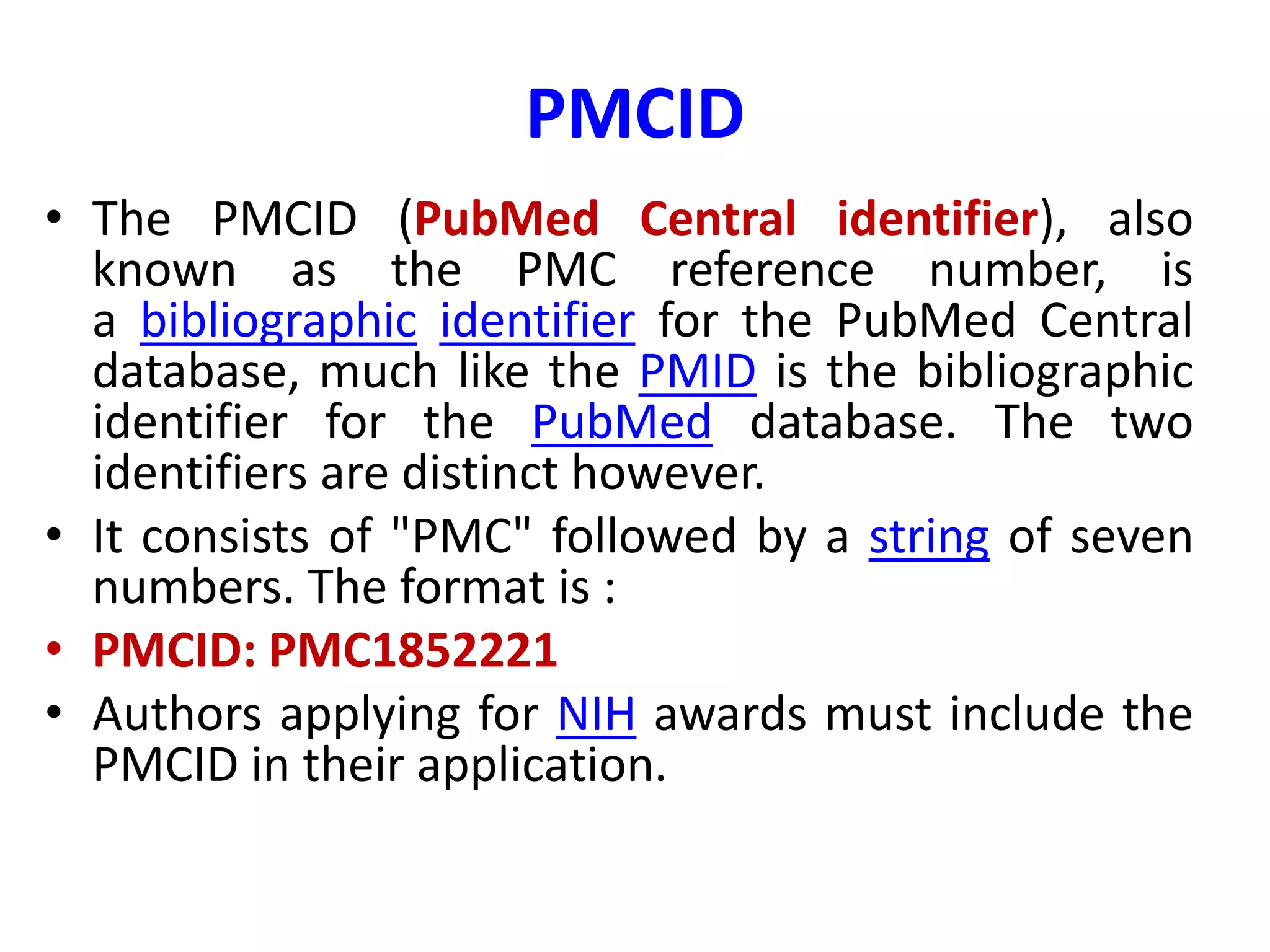 PMCID
• The PMCID (PubMed Central identifier), also
known as the PMC reference number, is
a bibliographic identifier for the PubMed Central
database, much like the PMID is the bibliographic
identifier for the PubMed database. The two
identifiers are distinct however.
• It consists of "PMC" followed by a string of seven
numbers. The format is :
• PMCID: PMC1852221
• Authors applying for NIH awards must include the
PMCID in their application.
 