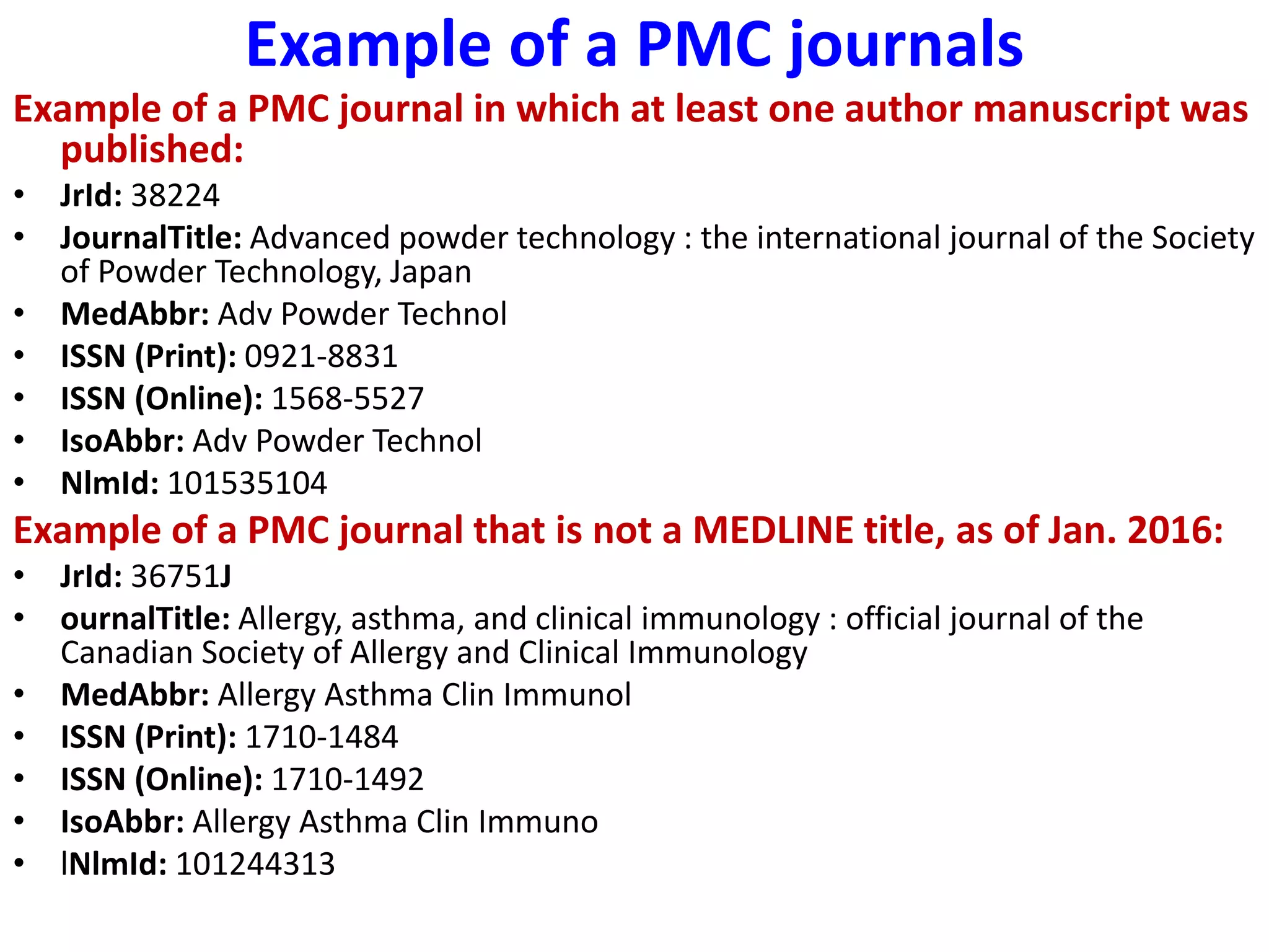 Example of a PMC journals
Example of a PMC journal in which at least one author manuscript was
published:
• JrId: 38224
• JournalTitle: Advanced powder technology : the international journal of the Society
of Powder Technology, Japan
• MedAbbr: Adv Powder Technol
• ISSN (Print): 0921-8831
• ISSN (Online): 1568-5527
• IsoAbbr: Adv Powder Technol
• NlmId: 101535104
Example of a PMC journal that is not a MEDLINE title, as of Jan. 2016:
• JrId: 36751J
• ournalTitle: Allergy, asthma, and clinical immunology : official journal of the
Canadian Society of Allergy and Clinical Immunology
• MedAbbr: Allergy Asthma Clin Immunol
• ISSN (Print): 1710-1484
• ISSN (Online): 1710-1492
• IsoAbbr: Allergy Asthma Clin Immuno
• lNlmId: 101244313
 
