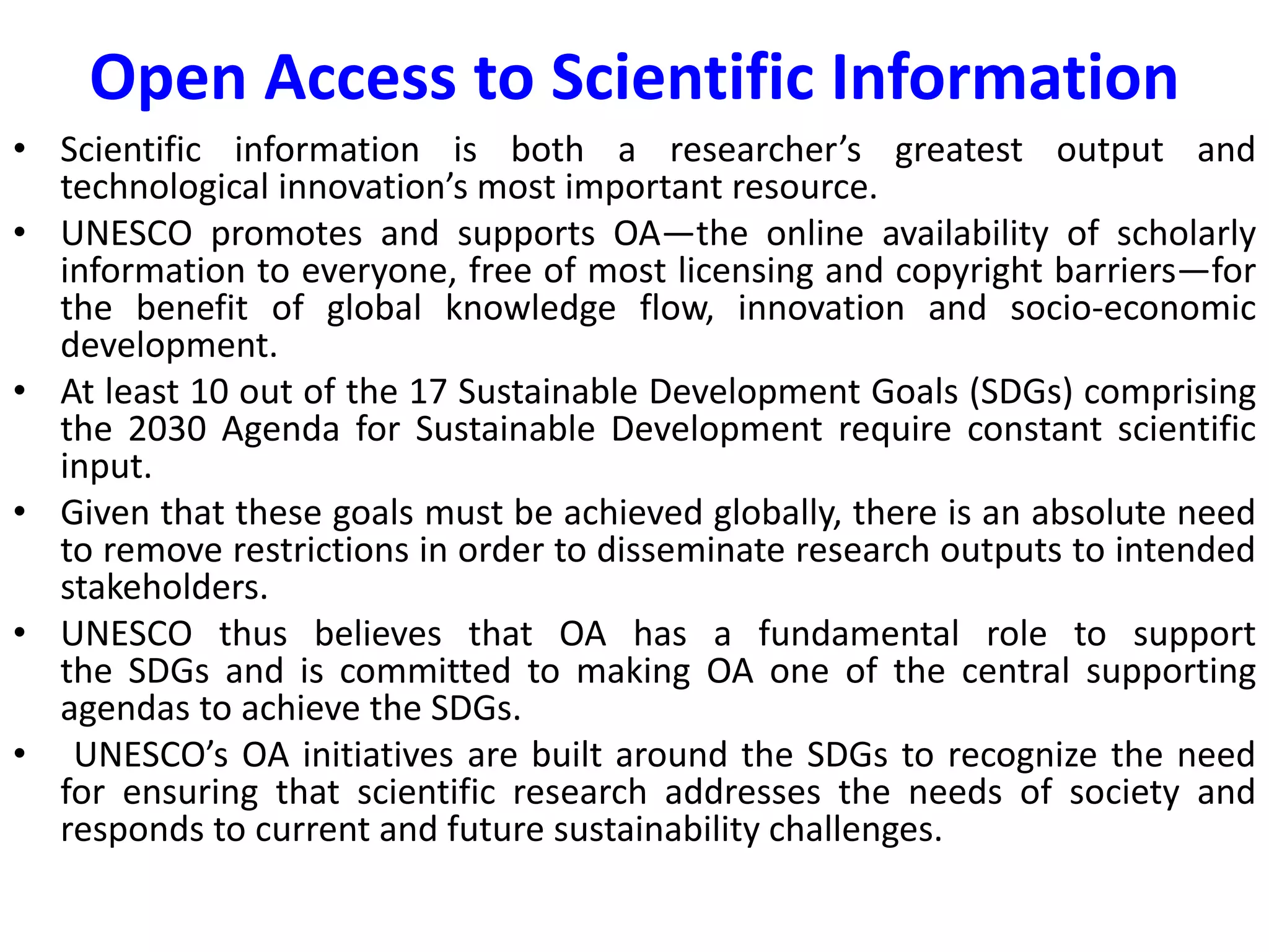 Open Access to Scientific Information
• Scientific information is both a researcher’s greatest output and
technological innovation’s most important resource.
• UNESCO promotes and supports OA—the online availability of scholarly
information to everyone, free of most licensing and copyright barriers—for
the benefit of global knowledge flow, innovation and socio-economic
development.
• At least 10 out of the 17 Sustainable Development Goals (SDGs) comprising
the 2030 Agenda for Sustainable Development require constant scientific
input.
• Given that these goals must be achieved globally, there is an absolute need
to remove restrictions in order to disseminate research outputs to intended
stakeholders.
• UNESCO thus believes that OA has a fundamental role to support
the SDGs and is committed to making OA one of the central supporting
agendas to achieve the SDGs.
• UNESCO’s OA initiatives are built around the SDGs to recognize the need
for ensuring that scientific research addresses the needs of society and
responds to current and future sustainability challenges.
 
