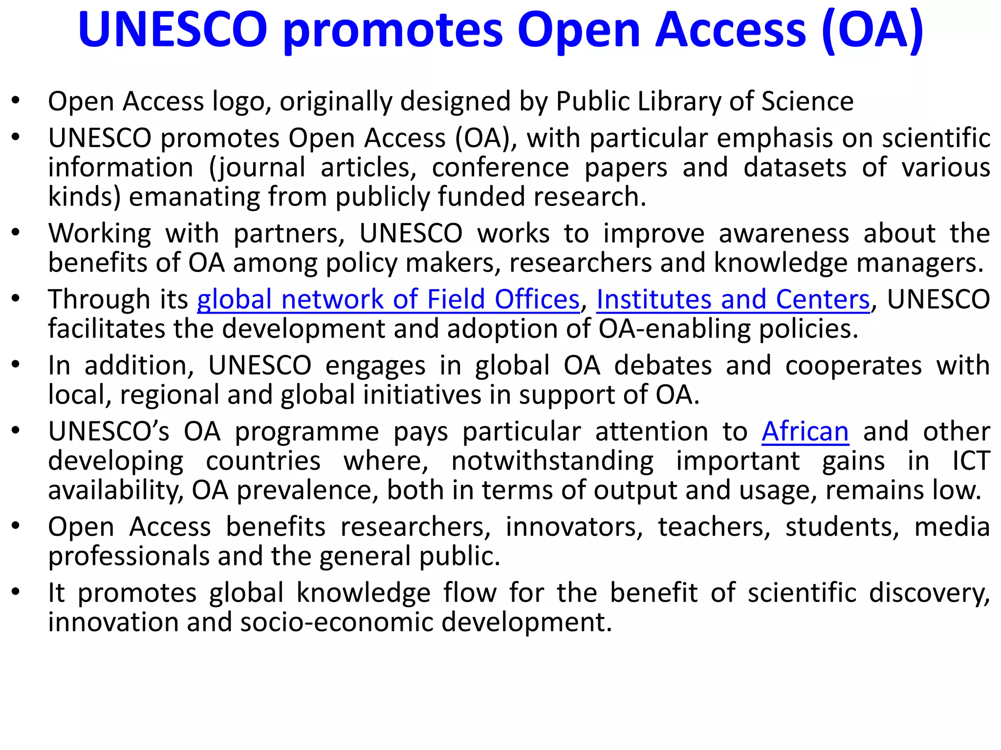 UNESCO promotes Open Access (OA)
• Open Access logo, originally designed by Public Library of Science
• UNESCO promotes Open Access (OA), with particular emphasis on scientific
information (journal articles, conference papers and datasets of various
kinds) emanating from publicly funded research.
• Working with partners, UNESCO works to improve awareness about the
benefits of OA among policy makers, researchers and knowledge managers.
• Through its global network of Field Offices, Institutes and Centers, UNESCO
facilitates the development and adoption of OA-enabling policies.
• In addition, UNESCO engages in global OA debates and cooperates with
local, regional and global initiatives in support of OA.
• UNESCO’s OA programme pays particular attention to African and other
developing countries where, notwithstanding important gains in ICT
availability, OA prevalence, both in terms of output and usage, remains low.
• Open Access benefits researchers, innovators, teachers, students, media
professionals and the general public.
• It promotes global knowledge flow for the benefit of scientific discovery,
innovation and socio-economic development.
 