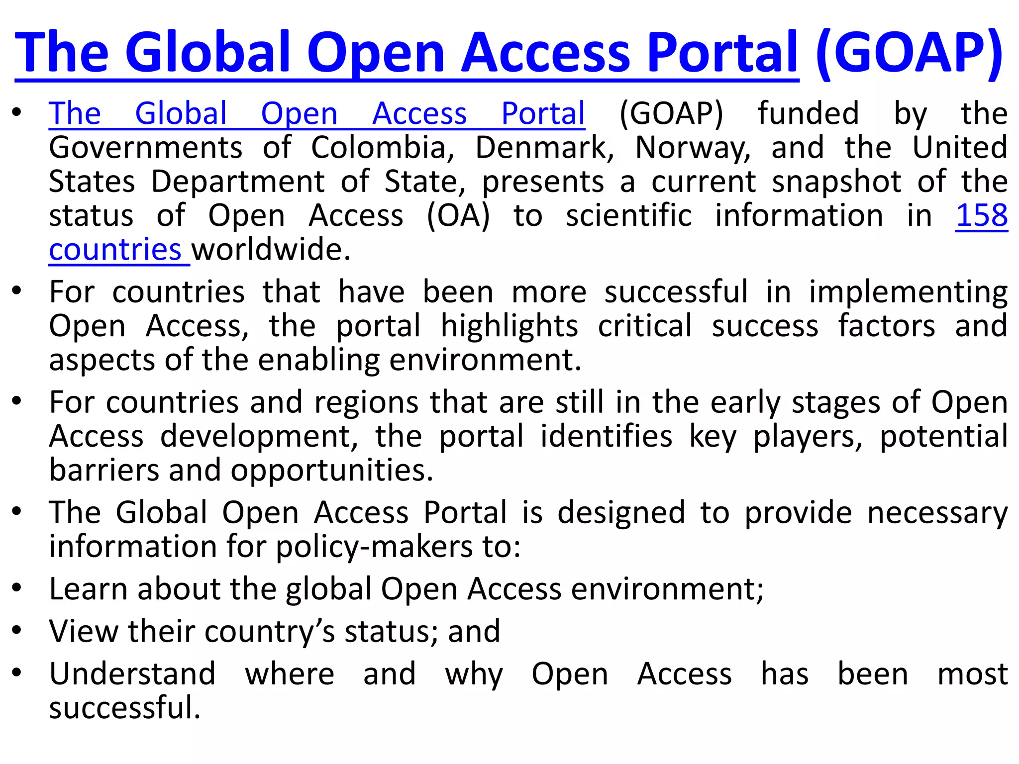 The Global Open Access Portal (GOAP)
• The Global Open Access Portal (GOAP) funded by the
Governments of Colombia, Denmark, Norway, and the United
States Department of State, presents a current snapshot of the
status of Open Access (OA) to scientific information in 158
countries worldwide.
• For countries that have been more successful in implementing
Open Access, the portal highlights critical success factors and
aspects of the enabling environment.
• For countries and regions that are still in the early stages of Open
Access development, the portal identifies key players, potential
barriers and opportunities.
• The Global Open Access Portal is designed to provide necessary
information for policy-makers to:
• Learn about the global Open Access environment;
• View their country’s status; and
• Understand where and why Open Access has been most
successful.
 