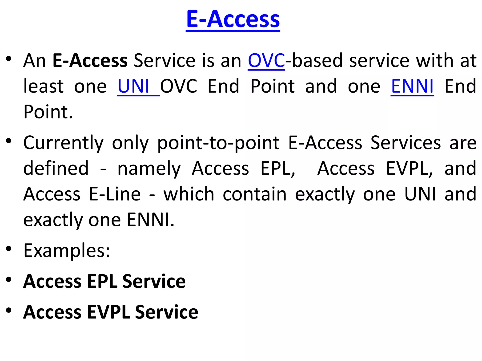E-Access
• An E-Access Service is an OVC-based service with at
least one UNI OVC End Point and one ENNI End
Point.
• Currently only point-to-point E-Access Services are
defined - namely Access EPL, Access EVPL, and
Access E-Line - which contain exactly one UNI and
exactly one ENNI.
• Examples:
• Access EPL Service
• Access EVPL Service
 